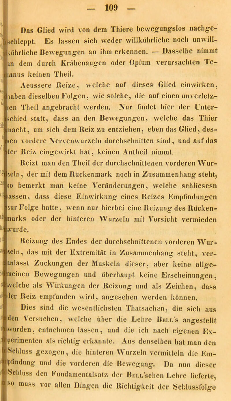 I Das Glied wird von dem Thiere bewegungslos nachge- schleppt. Es lassen siel» weder willkührliche noch unwill- cührliche Bewegungen an ihm erkennen. — Dasselbe nimmt m dem durch Krähenaugen oder Opium verursachten Te- anus keinen Theil. Aeussere Reize, welche auf dieses Glied einwirken, iahen dieselben Folgen, wie solche, die auf einen unverletz- en Theil angebracht werden. Nur findet hier der Unter- schied statt, dass an den Bewegungen, welche das Thier nacht, um sich dem Reiz zu entziehen, eben das Glied, des- sen vordere Nervenwurzeln durchschnitten sind , und auf das ler Reiz eingewirkt hat, keinen Antheil nimmt. Reizt man den Theil der durchschnittenen vorderen Wur- zeln, der mit dem Rückenmark noch in Zusammenhang steht, so bemerkt man keine Veränderungen, welche schliesesn assen, dass diese Einwirkung eines Reizes Empfindungen cur Folge halte, wenn nur hierbei eine Reizung des Rücken- narks oder der hinteren Wurzeln mit Vorsicht vermieden ivurde. Reizung des Endes der durchschnittenen vorderen Wur- zeln, das mit der Extremität in Zusammenhang steht, ver- inlasst Zuckungen der Muskeln dieser, aber keine allge- meinen Bewegungen und überhaupt keine Erscheinungen, welche als Wirkungen der Reizung und als Zeichen, dass ier Reiz empfunden wird, angesehen werden können. Dies sind die wesentlichsten Thatsachen, die sich aus den Versuchen, welche über die Lehre Beli.’s angestellt wurden, entnehmen lassen, und die ich nach eigenen Ex- perimenten als richtig erkannte. Aus denselben hat man den !Schluss gezogen, die hinteren Wurzeln vermitteln die Em- ipfindung und die vorderen die Bewegung. Da nun dieser f Schluss den Fundamentalsatz der Bell sehen Lehre lieferte, so muss vor allen Dingen die Richtigkeit der iSchlussfolge