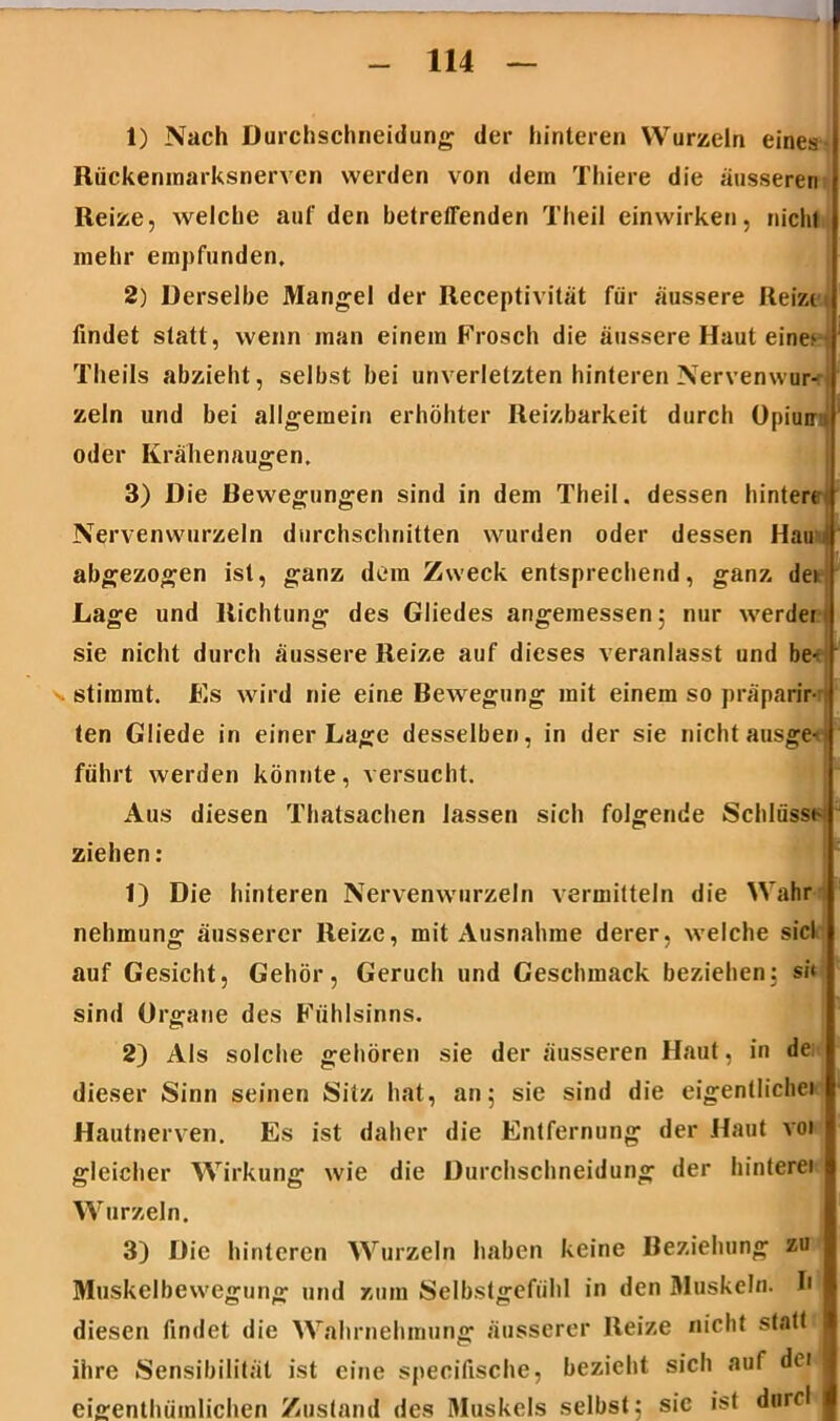 1) Nach Durchschneidung der hinteren Wurzeln eines Rückenmarksnervcn werden von dem Thiere die ausseren Reize, welche auf den betreffenden Theil einwirken, nicht mehr empfunden, 2) Derselbe Mangel der Receptivität für äussere Reizet findet statt, wenn man einem Frosch die äussere Haut eine^ • Tlieils abzieht, selbst bei unverletzten hinteren Nervenwur- zeln und bei allgemein erhöhter Reizbarkeit durch Opiun- oder Krähenaugen, 3) Die Bewegungen sind in dem Theil. dessen hintere Nervenwurzeln durchschnitten wurden oder dessen Hau abgezogen ist, ganz dem Zweck entsprechend, ganz dei Lage und Richtung des Gliedes angemessen; nur werder sie nicht durch äussere Reize auf dieses veranlasst und be- stimmt. Es wird nie eine Bewegung mit einem so präparir- ten Gliede in einer Lage desselben, in der sie nicht ausgei führt werden könnte, versucht. Aus diesen Thatsachen lassen sich folgende Schlüsse ziehen: 1) Die hinteren Nervenwurzeln vermitteln die Wahr nehmung äusserer Reize, mit Ausnahme derer, welche siel auf Gesicht, Gehör, Geruch und Geschmack beziehen: sii sind Organe des Fühlsinns. 2) Als solche gehören sie der äusseren Haut, in de; dieser Sinn seinen Sitz hat, an; sie sind die eigentliche» Hautnerven. Es ist daher die Entfernung der Haut voi gleicher Wirkung wie die Durchschneidung der hintere» Wurzeln. 3) Die hinteren Wurzeln haben keine Beziehung zu Muskelbewegung und zum Selbstgefühl in den Muskeln. I» diesen findet die Wahrnehmung äusserer Reize nicht statt ihre Sensibilität ist eine specilische, bezieht sich auf de» eigenthümlichen Zustand des Muskels selbst; sie ist durcl