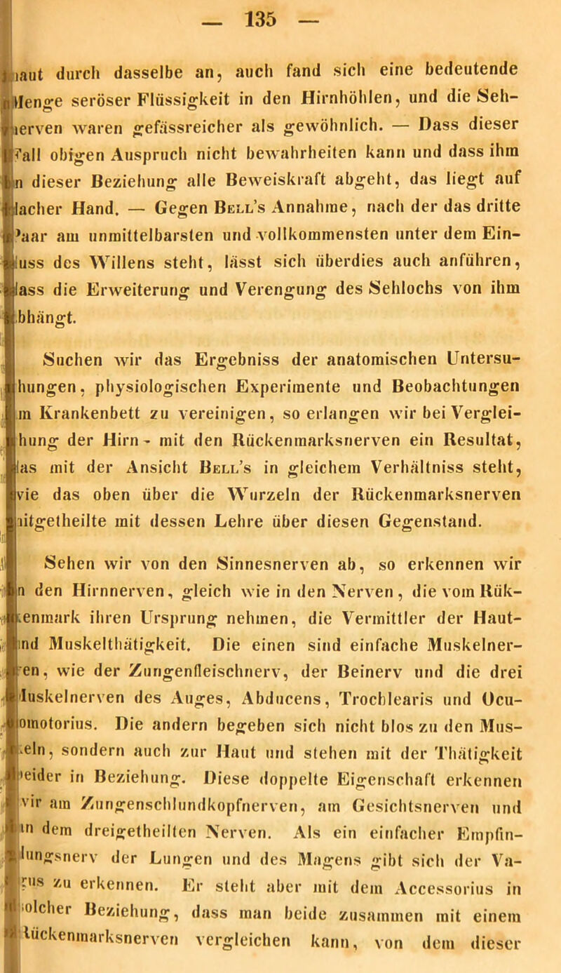 iaut durch dasselbe an, auch fand sich eine bedeutende Menge seröser Flüssigkeit in den Hirnhöhlen, und die Seh- lerven waren gefässreicher als gewöhnlich. — Dass dieser |Pall obigen Auspruch nicht bewahrheiten kann und dass ihm n dieser Beziehung alle Beweiskraft abgeht, das liegt auf lacher Hand. — Gegen Bell’s Annahme, nach der das dritte ’aar am unmittelbarsten und vollkommensten unter dem Ein- luss des Willens steht, lässt sich überdies auch anführen, lass die Erweiterung und Verengung des »Sehlochs von ihm bhängt. Suchen wir das Ergebniss der anatomischen Untersu- hungen, physiologischen Experimente und Beobachtungen m Krankenbett zu vereinigen, so erlangen wir bei Verglei- hung der Hirn - mit den Rückenmarksnerven ein Resultat, las mit der Ansicht Bell’s in gleichem Verhältnis steht, vie das oben über die Wurzeln der Rückenmarksnerven litgetheilte mit dessen Lehre über diesen Gegenstand. Sehen wir von den Sinnesnerven ab, so erkennen wir n den Hirnnerven, gleich wie in den Nerven, die vom Rük- lenmark ihren Ursprung nehmen, die Vermittler der Haut- ind Muskelthätigkeit. Die einen sind einfache Muskelner- i!en, wie der Zungendeischnerv, der Beinerv und die drei i Iuskelnerven des Auges, Abducens, Trocblearis und Ocu- omotorius. Die andern begeben sich nicht blos zu den Mus- keln, sondern auch zur Haut und stehen mit der Thätigkeit j’eider in Beziehung. Diese doppelte Eigenschaft erkennen vir am Zungenschlundkopfnerven, am Gesichtsnerven und m dem dreigetheilten Nerven. Als ein einfacher Empfin- ! lungsnerv der Lungen und des Magens gibt sich der Va- 'rus zu erkennen. Er steht aber mit dem Accessorius in ’Olchei Beziehung, dass man beide zusammen mit einem luckenmarksnerven vergleichen kann, von dem dieser