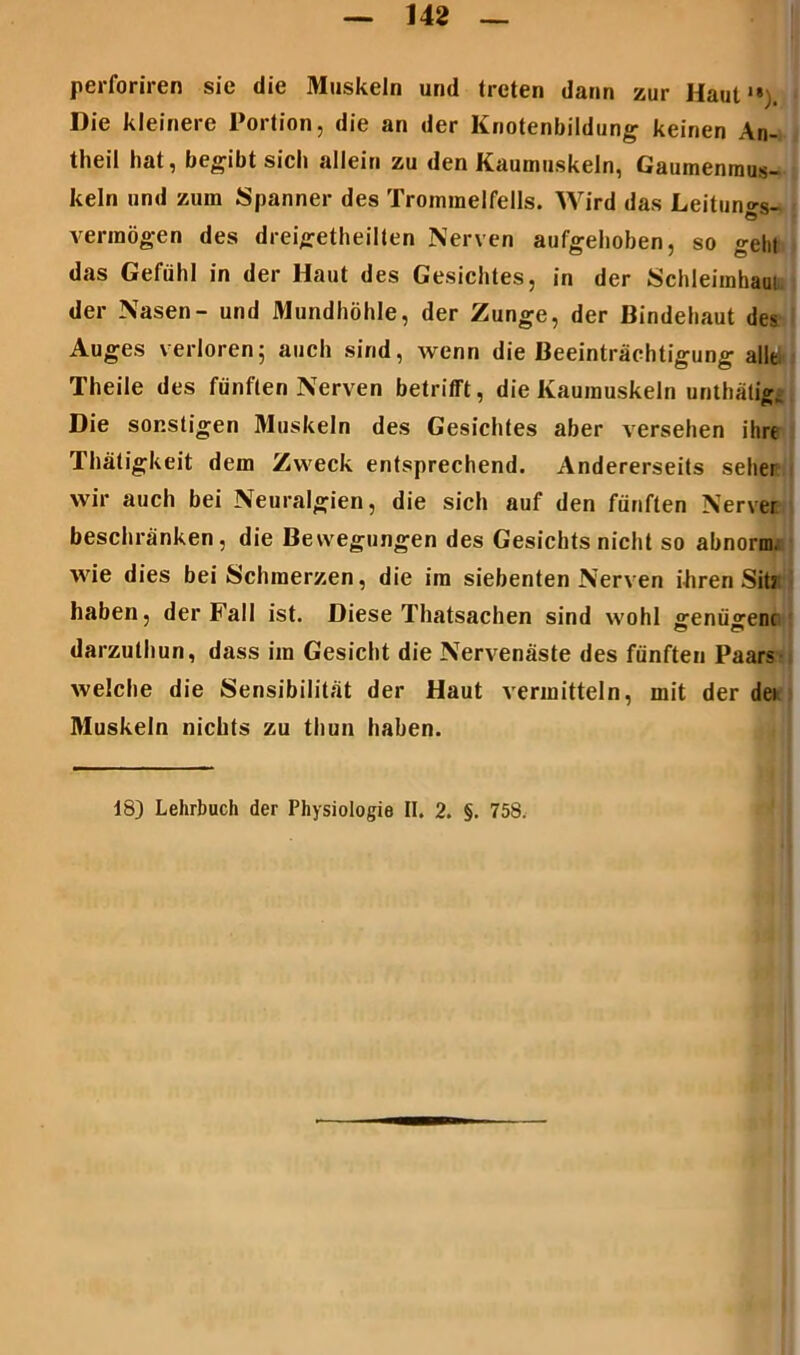 perforiren sie die Muskeln und treten dann zur Haut1»). Die kleinere Portion, die an der Knotenbildung keinen An- theil hat, begibt sich allein zu den Kaumuskeln, Gaumenmus- keln und zum Spanner des Trommelfells. Wird das Leituno-s- vermögen des dreigetheilten Nerven aufgehoben, so gehl das Gefühl in der Haut des Gesichtes, in der Schleimhaui der Nasen- und Mundhöhle, der Zunge, der Bindehaut des Auges verloren5 auch sind, wenn die Beeinträchtigung alle, Theile des fünften Nerven betrifft, die Kaumuskeln unthäligj Die sonstigen Muskeln des Gesichtes aber versehen ihre Thätigkeit dem Zweck entsprechend. Andererseits seher wir auch bei Neuralgien, die sich auf den fünften Nervet beschränken, die Bewegungen des Gesichts nicht so abnorm, wie dies bei Schmerzen, die im siebenten Nerven ihren Siti haben, der Fall ist. Diese Thatsachen sind wohl genü^enc darzuthun, dass im Gesicht die Nervenäste des fünften Paars welche die Sensibilität der Haut vermitteln, mit der der Muskeln nichts zu thun haben. 18) Lehrbuch der Physiologie II. 2. §. 758.