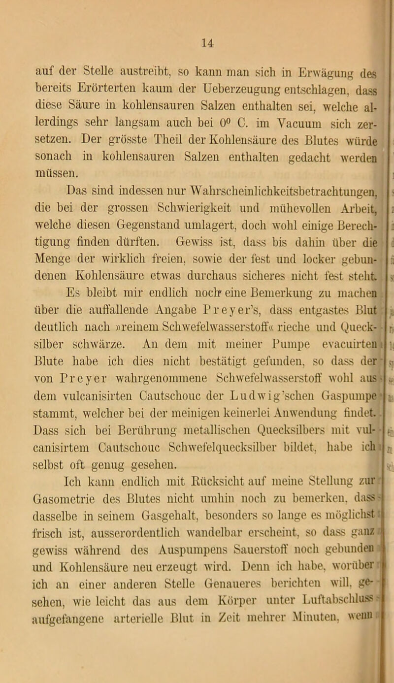 auf der Stelle austreibt, so kann man sich in Erwägung des bereits Erörterten kaum der Ueberzeugung entschlagen, dass diese Säure in kohlensauren Salzen enthalten sei, welche al- lerdings sehr langsam auch bei 0° C. im Vacuum sich zer- setzen. Der grösste Theil der Kohlensäure des Blutes würde sonach in kohlensauren Salzen enthalten gedacht werden müssen. Das sind indessen nur Wahrscheinlichkeitsbetrachtungen, - die bei der grossen Schwierigkeit und mühevollen Arbeit, i welche diesen Gegenstand umlagert, doch wohl einige Berecli- : tigung finden dürften. Gewiss ist, dass bis dahin über die d Menge der wirklich freien, sowie der fest und locker gebun- :■ denen Kohlensäure etwas durchaus sicheres nicht fest steht» * Es bleibt mir endlich noch? eine Bemerkung zu machen über die auffallende Angabe Preyer’s, dass entgastes Blut deutlich nach «reinem Schwefelwasserstoff« rieche und Queck- r. Silber schwärze. An dem mit meiner Pumpe evacuirten i ]j Blute habe ich dies nicht bestätigt gefunden, so dass der , von P r e y e r wahrgenommene Schwefelwasserstoff wohl aus • .. dem vulcanisirten Cautschouc der Ludwig’schen Gaspumpe ; stammt, welcher bei der meinigen keinerlei Anwendung findet Dass sich bei Berührung metallischen Quecksilbers mit vul- ^ canisirtem Cautschouc Schwefelquecksilber bildet, habe ich K selbst oft genug gesehen. Ich kann endlich mit Rücksicht auf meine Stellung zur Gasometrie des Blutes nicht umhin noch zu bemerken, dass- dasselbe in seinem Gasgehalt, besonders so lange es möglichst t frisch ist, ausserordentlich wandelbar erscheint, so dass ganz 1 gewiss während des Auspumpens Sauerstoff noch gebunden und Kohlensäure neu erzeugt wird. Denn ich habe, worüber ich an einer anderen Stelle Genaueres berichten will, ge- sehen, wie leicht das aus dem Körper unter Luftabschluss •- aufgefangene arterielle Blut in Zeit mehrer Minuten, wenn