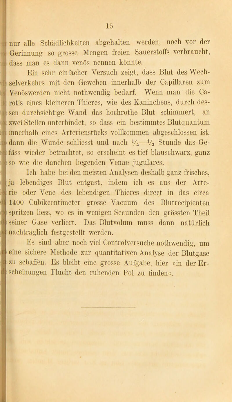 nur alle Schädlichkeiten abgehalten werden, noch vor der Gerinnung so grosse Mengen freien Sauerstoffs verbraucht, dass man es dann venös nennen könnte. Ein sehr einfacher Versuch zeigt, dass Blut des Wech- selverkehrs mit den Geweben innerhalb der Capillaren zum Venöswerden nicht nothwendig bedarf. Wenn man die Ca- rotis eines kleineren Thieres, wie des Kaninchens, durch des- sen durchsichtige Wand das hochrothe Blut schimmert, an zwei Stellen unterbindet, so dass ein bestimmtes Blutquantum innerhalb eines Arterienstücks vollkommen abgeschlossen ist, dann die Wunde schliesst und nach V4—V2 Stunde das Ge- fäss wieder betrachtet, so erscheint es tief blauschwarz, ganz so wie die daneben liegenden Venae jugulares. Ich habe bei den meisten Analysen deshalb ganz frisches, ja lebendiges Blut entgast, indem ich es aus der Arte- rie oder Vene des lebendigen Thieres direct in das circa 1400 Cubikcentimeter grosse Vacuum des Blutrecipienten spritzen liess, wo es in wenigen Secunden den grössten Theil seiner Gase verliert. Das Blutvolum muss dann natürlich nachträglich festgestellt werden. Es sind aber noch viel Controlversuche nothwendig, um eine sichere Methode zur quantitativen Analyse der Blutgase zu schaffen. Es bleibt eine grosse Aufgabe, hier «in der Er- scheinungen Flucht den ruhenden Pol zu finden«.
