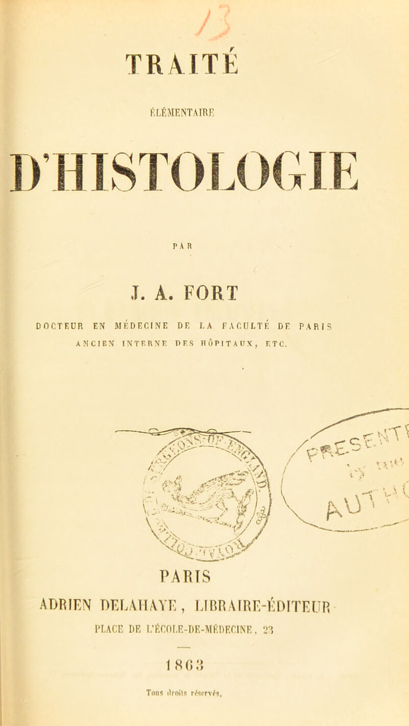 O TRAITÉ ÉLÉMENTAIRE PAR J. A. FORT DOCTEUR EN MÉDECINE DE LA FACULTÉ DF. PARIS ANCIEN INTERNE DES HÔPITAUX, ETC. I PARIS ADRIEN DEL,VIIA VE , LIBRAIRE-ÉDITEUR PLACE DR I.’ÉCOLE-DE-MÉDECINK, 23 1 8 0 3 Tons ilrnils n'sm^s.