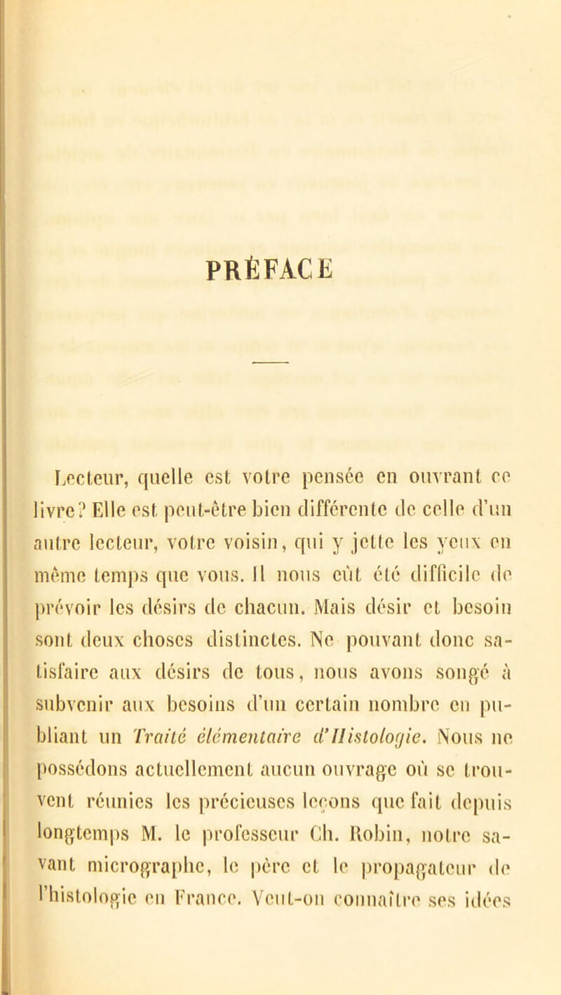 PRÉFACE Lecteur, quelle est votre pensée en ouvrant ce livre? Elle est peut-être bien différente de celle d’un autre lecteur, votre voisin, qui y jette les yeux en même temps que vous. Il nous eût été difficile de prévoir les désirs de chacun. Mais désir et besoin sont deux choses distinctes. Ne pouvant donc sa- tisfaire aux désirs de tous, nous avons songé à subvenir aux besoins d’un certain nombre en pu- bliant un Traité élémentaire d’Histologie. Nous ne possédons actuellement aucun ouvrage où se trou- vent réunies les précieuses leçons que fait depuis longtemps M. le professeur Ch. Robin, notre sa- vant micrographe, le père et le propagateur de l’histologie en France. Veut-on connaître ses idées