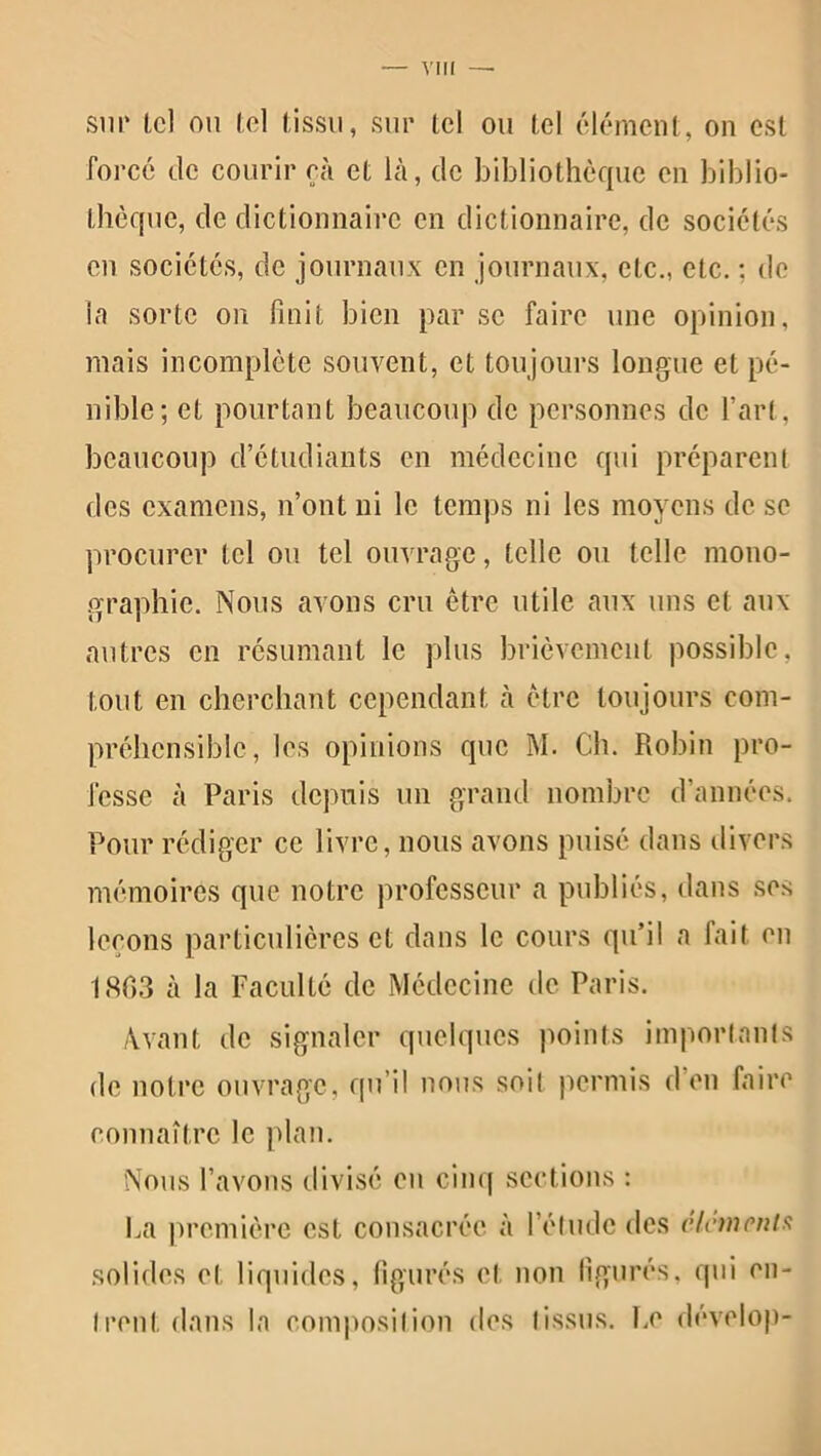 sur Ici ou tel tissu, sur tel ou tel élément, on est forcé de courir cà et là, de bibliothèque en biblio- thèque, de dictionnaire en dictionnaire, de sociétés en sociétés, de journaux en journaux, etc., etc. ; de la sorte on finit bien par se faire une opinion, mais incomplète souvent, et toujours longue et pé- nible; et pourtant beaucoup de personnes de l’art, beaucoup d’étudiants en médecine qui préparent des examens, n’ont ni le temps ni les moyens de se procurer tel ou tel ouvrage, telle ou telle mono- graphie. Nous avons cru être utile aux uns et aux autres en résumant le plus brièvement possible, tout en cherchant cependant à être toujours com- préhensible, les opinions que M. Ch. Robin pro- fesse à Paris depuis un grand nombre d’années. Pour rédiger ce livre, nous avons puisé dans divers mémoires que notre professeur a publiés, dans ses leçons particulières et dans le cours qu’il a fait en 1863 à la Faculté de Médecine de Paris. Avant de signaler quelques points importants de notre ouvrage, qu’il nous soit permis d’en faire connaître le plan. Nous l’avons divisé en cinq sections : solides et liquides, figurés et non figurés, qui en- trent dans la composition des tissus. Ce dévelop-