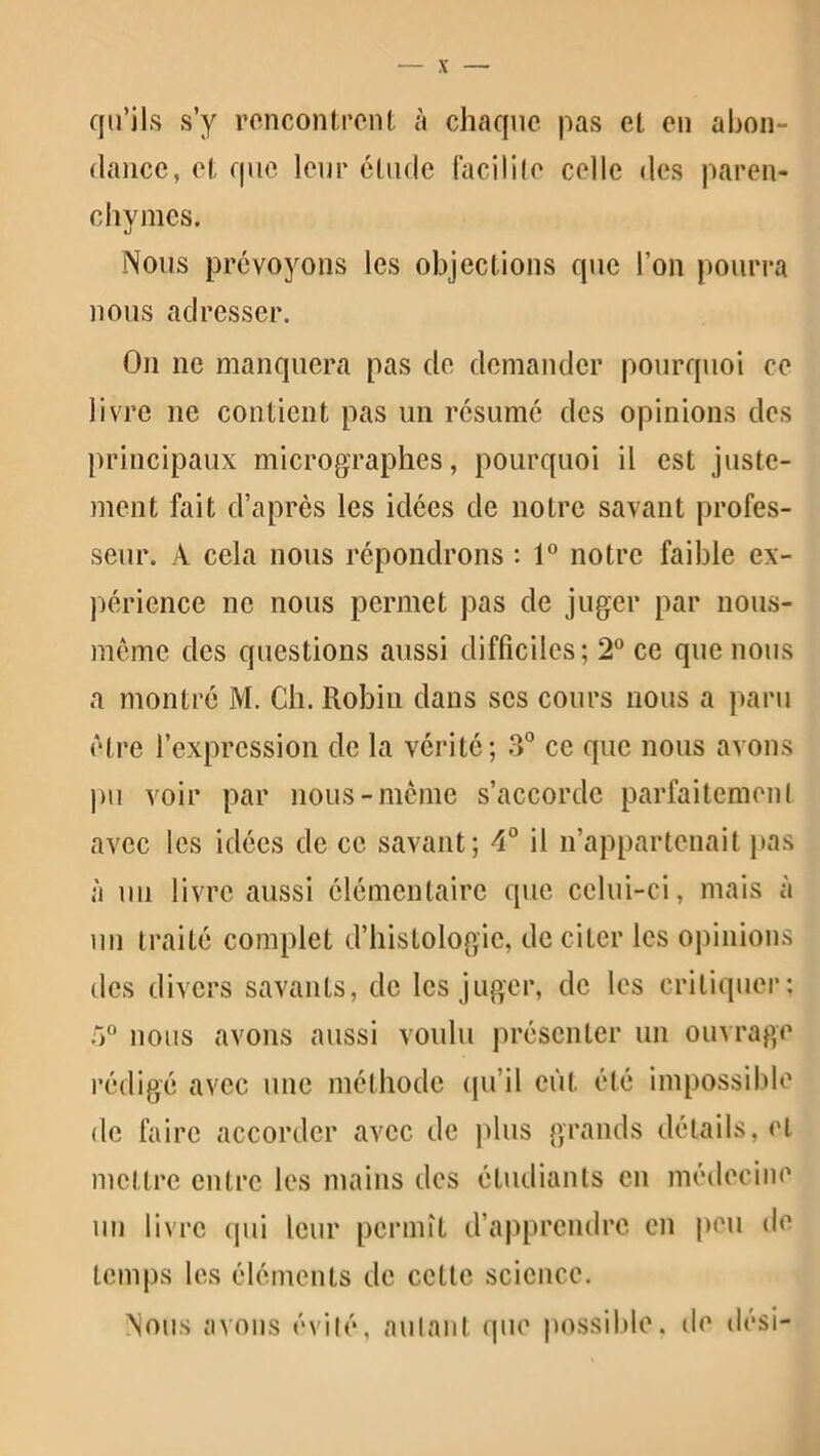 qu’ils s’y rencontrent à chaque pas et en abon- dance, et que leur élude facilite celle des paren- chymes. Nous prévoyons les objections que l’on pourra nous adresser. On ne manquera pas de demander pourquoi ce livre ne contient pas un résumé des opinions des principaux micrographes, pourquoi il est juste- ment fait d’après les idées de notre savant profes- seur. À cela nous répondrons : 1° notre faible ex- périence ne nous permet pas de juger par nous- même des questions aussi difficiles; 2° ce que nous a montré M. Ch. Robin dans ses cours nous a paru être l’expression de la vérité; 3° ce que nous avons pu voir par nous-même s’accorde parfaitemenl avec les idées de ce savant; 4° il n’appartenait pas à un livre aussi élémentaire que celui-ci, mais à un traité complet d’histologie, de citer les opinions des divers savants, de les juger, de les critiquer: 5° nous avons aussi voulu présenter un ouvrage rédigé avec une méthode qu’il eût été impossible de faire accorder avec de plus grands détails, et mettre entre les mains des étudiants en médecine un livre qui leur permît d’apprendre en peu de temps les éléments de cette science. Nous avons évité, autant que possible, de dési-