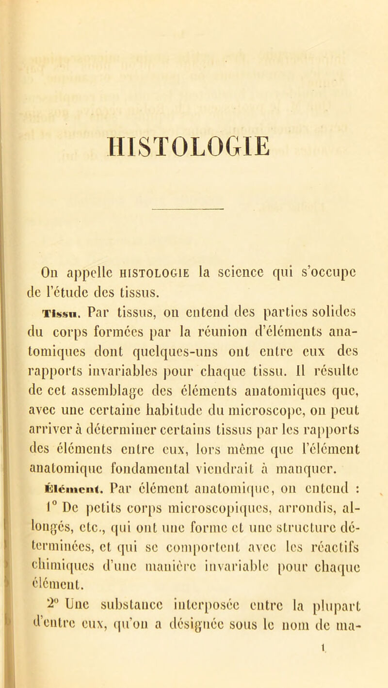 HISTOLOGIE On appelle histologie la science qui s’occupe cle l’étude des tissus. Tissu. Par tissus, on entend des parties solides du corps formées par la réunion d’éléments ana- tomiques dont quelques-uns ont entre eux des rapports invariables pour chaque tissu. 11 résulte de cet assemblage des éléments anatomiques que, avec une certaine habitude du microscope, on peut arrivera déterminer certains tissus par les rapports des éléments entre eux, lors même que l’élément anatomique fondamental viendrait à manquer. Élément. Par élément anatomique, on entend : 1° De petits corps microscopiques, arrondis, al- longés, etc., qui ont une forme et une structure dé- terminées, et qui se comportent avec les réactifs chimiques d’une manière invariable pour chaque élément. 2° Une substance interposée entre la plupart d’entre eux, qu'on a désignée sous le nom de ma- î