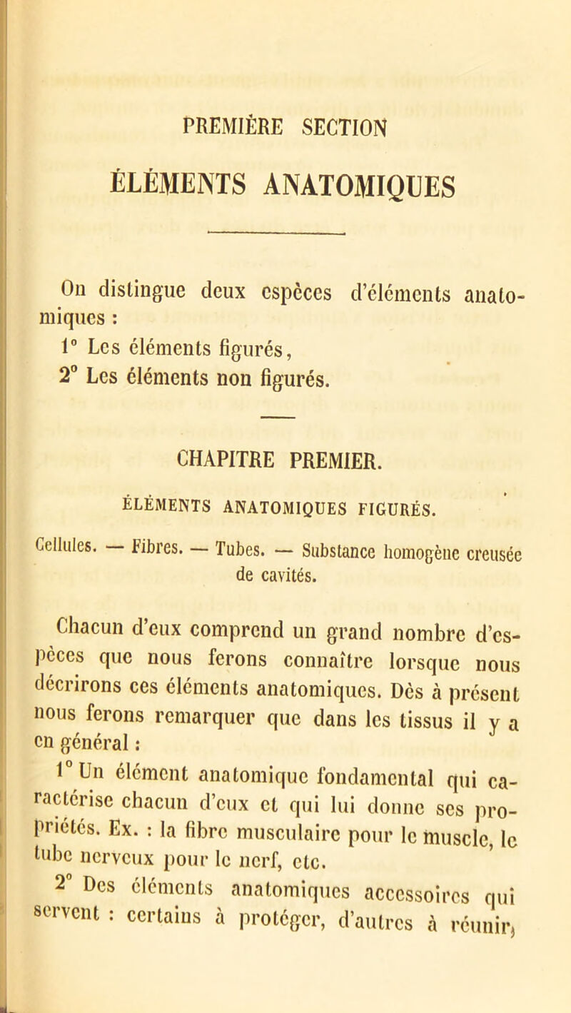 PREMIÈRE SECTION ÉLÉMENTS ANATOMIQUES On distingue deux espèces d’éléments anato- miques : 1° Les éléments figurés, 2° Les éléments non figurés. CHAPITRE PREMIER. ÉLÉMENTS ANATOMIQUES FIGURÉS. Cellules. — Fibres. — Tubes. — Substance homogène creusée de cavités. Chacun d’eux comprend un grand nombre d’es- pèces que nous ferons connaître lorsque nous décrirons ces éléments anatomiques. Dès à présent nous ferons remarquer que dans les tissus il y a en général : l°Un élément anatomique fondamental qui ca- ractérise chacun d’eux et qui lui donne scs pro- priétés. Ex. : la fibre musculaire pour le muscle le hibe nerveux pour le nerf, etc. 2° Des éléments anatomiques accessoires qui servent : certains à protéger, d’autres à réunir,