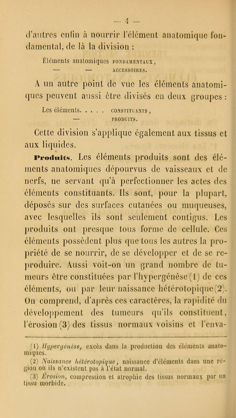 d’autres enfin à nourrir l’élément anatomique fon- damental, de là la division : Éléments anatomiques fondamentaux, — — ACCESSOIRES. A un autre point de vue les éléments anatomi- ques peuvent aussi être divisés en deux groupes : Les éléments constituants , — produits. Cette division s’applique également aux tissus et aux liquides. Produits. Les éléments produits sont des élé- ments anatomiques dépourvus de vaisseaux et de nerfs, 11e servant qu’à perfectionner les actes des éléments constituants. Ils sont, pour la plupart, déposés sur des surfaces cutanées ou muqueuses, avec lesquelles ils sont seulement contigus. Les produits ont presque tous forme de cellule. Ces éléments possèdent plus que tous les autres la pro- priété de se nourrir, de se développer et de se re- produire. Aussi voit-on un grand nombre de tu- meurs être constituées par l’hypcrgénôse (1 ) de ces éléments, ou par leur naissance hétérolopique(2 . O11 comprend, d’après ces caractères, la rapidité du développement des tumeurs qu’ils constituent, l’érosion (3) des tissus normaux voisins et l’enva- (1) Hypergénèse, excès dans la production des éléments anato- miques. (2) Naissance hétérotopique, naissance d’éléments dans une ré- gion où ils n’existent pas à l’état normal. (3) Érosion, compression et atrophie des tissus normaux par un tissu morbide.