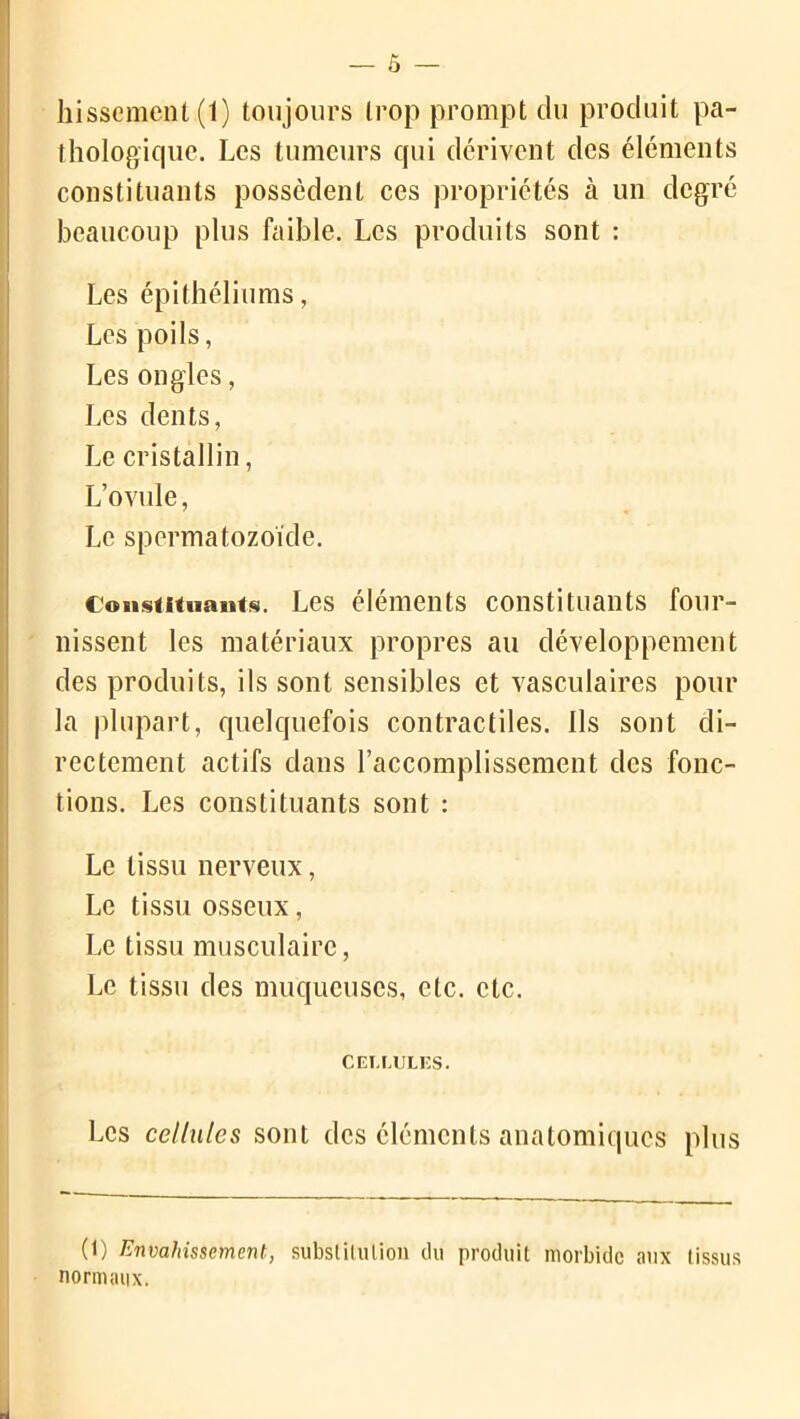 — Ô — hisseraient (1) toujours trop prompt du produit pa- thologique. Les tumeurs qui dérivent des éléments constituants possèdent ces propriétés à un degré beaucoup plus faible. Les produits sont : Les épithéliums, Les poils, Les ongles, Les dents, Le cristallin, L’ovule, Le spermatozoïde. Constituants. Les éléments constituants four- nissent les matériaux propres au développement des produits, ils sont sensibles et vasculaires pour la plupart, quelquefois contractiles. Ils sont di- rectement actifs dans l’accomplissement des fonc- tions. Les constituants sont : Le tissu nerveux, Le tissu osseux, Le tissu musculaire, Le tissu des muqueuses, etc. etc. Cellules. Les cellules sont des éléments anatomiques plus (1) Envahissement, substitution du produit morbide aux (issus normaux.