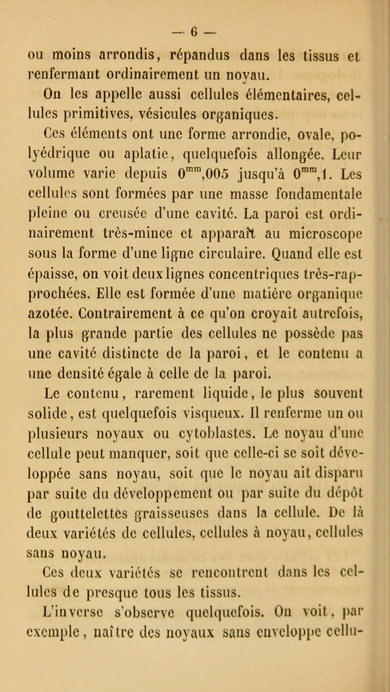 ou moins arrondis, répandus dans les tissus et renfermant ordinairement un noyau. On les appelle aussi cellules élémentaires, cel- lules primitives, vésicules organiques. Ces éléments ont une forme arrondie, ovale, po- lyédrique ou aplatie, quelquefois allongée. Leur volume varie depuis 0mra,005 jusqu’à 0ram,l. Les cellules sont formées par une masse fondamentale pleine ou creusée d’une cavité. La paroi est ordi- nairement très-mince et apparaît au microscope sous la forme d’une ligne circulaire. Quand elle est épaisse, on voit deux lignes concentriques très-rap- prochées. Elle est formée d’une matière organique azotée. Contrairement à ce qu’on croyait autrefois, la plus grande partie des cellules ne possède pas une cavité distincte de la paroi, et le contenu a une densité égale à celle de la paroi. Le contenu, rarement liquide, le plus souvent solide, est quelquefois visqueux. Il renferme un ou plusieurs noyaux ou cytoblastes. Le noyau d’une cellule peut manquer, soit que celle-ci se soit déve- loppée sans noyau, soit que le noyau ait disparu par suite du développement ou par suite du dépôt de gouttelettes graisseuses dans la cellule. De là deux variétés de cellules, cellules à noyau, cellules sans noyau. Ces deux variétés se rencontrent dans les cel- lules de presque tous les tissus. L’inverse s’observe quelquefois. On voit, par exemple, naî tre des noyaux sans enveloppe cellu-