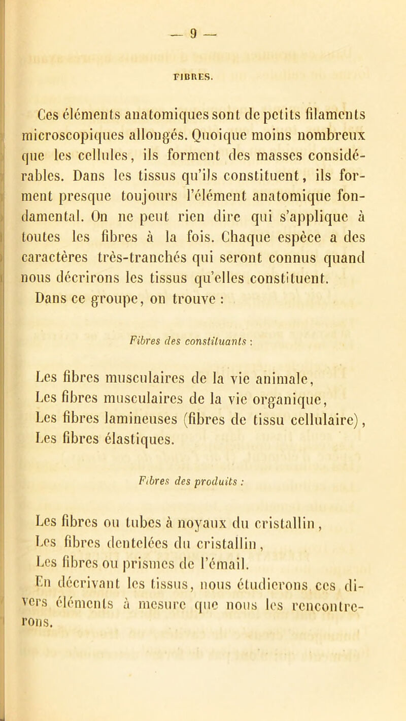 FIBRES. Ces éléments anatomiques sont de petits filaments microscopiques allongés. Quoique moins nombreux que les cellules, ils forment des masses considé- rables. Dans les tissus qu’ils constituent, ils for- ment presque toujours l’clément anatomique fon- damental. On ne peut rien dire qui s’applique à toutes les fibres à la fois. Chaque espèce a des caractères très-tranchés qui seront connus quand nous décrirons les tissus quelles constituent. Dans ce groupe, on trouve : Fibres des constituants : Les fibres musculaires de la vie animale, Les fibres musculaires de la vie organique, Les fibres lamineuses (fibres de tissu cellulaire), Les fibres élastiques. ' Fibres des produits : Les fibres ou tubes à noyaux du cristallin , Les fibres dentelées du cristallin, Les fibres ou prismes de l’émail. Lu décrivant les tissus, nous étudierons ces di- vers éléments à mesure que nous les rencontre- rons.