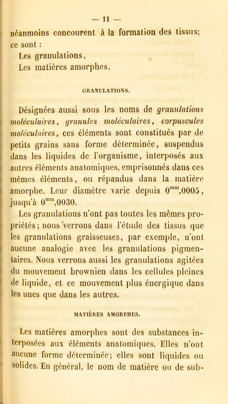 —11 — néanmoins concourent à la formation des tissus; ce sont : Les granulations, Les matières amorphes. GRANULATIONS. Désignées aussi sous les noms de granulations moléculaires, granules moléculaires, corpuscules moléculaires, ces éléments sont constitués par de petits grains sans forme déterminée, suspendus dans les liquides de l’organisme, interposés aux autres éléments anatomiques, emprisonnés dans ces mêmes éléments, ou répandus dans la matière amorphe. Leur diamètre varie depuis 0mm,0005, jusqu’à 0mm,0030. Les granulations n’ont pas toutes les memes pro- priétés ; nous verrons dans l’étude des tissus que les granulations graisseuses, par exemple, n’ont aucune analogie avec les granulations pigmen- taires. Nous verrons aussi les granulations agitées du mouvement brownien dans les cellules pleines de liquide, et ce mouvement plus énergique dans les unes que dans les autres. MATIÈRES AMORPHES. Les matières amorphes sont des substances in- terposées aux éléments anatomiques. Elles n’ont aucune forme déterminée; elles sont liquides ou solides. En général, le nom de matière ou de sub-