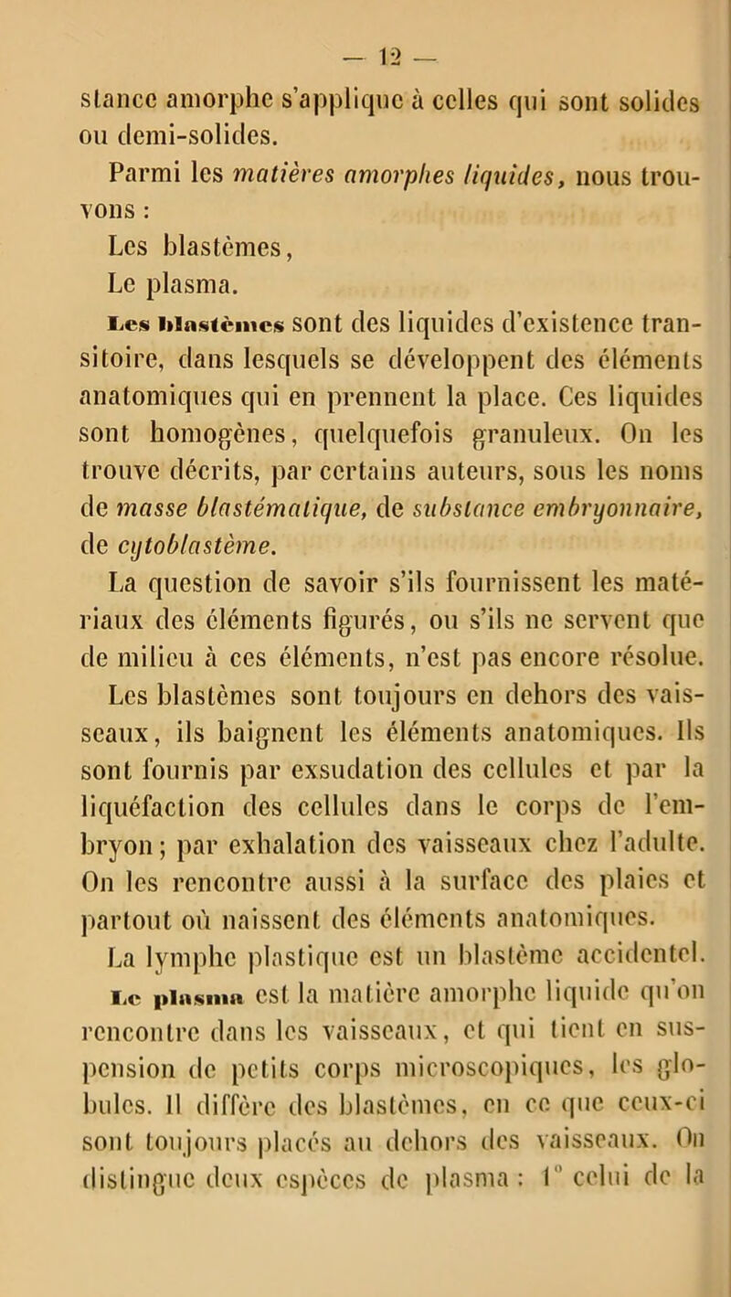 stance amorphe s’applique à celles qui sont solides ou demi-solides. Parmi les matières amorphes liquides, nous trou- vons : Les blastèmes, Le plasma. lies blastèmes sont des liquides d’existence tran- sitoire, dans lesquels se développent des éléments anatomiques qui en prennent la place. Ces liquides sont homogènes, quelquefois granuleux. On les trouve décrits, par certains auteurs, sous les noms de masse blastémalique, de substance embryonnaire, de cytoblastème. La question de savoir s’ils fournissent les maté- riaux des éléments figurés, ou s’ils ne servent que de milieu h ces éléments, n’est pas encore résolue. Les blastèmes sont toujours en dehors des vais- seaux, ils baignent les éléments anatomiques. Ils sont fournis par exsudation des cellules et par la liquéfaction des cellules dans le corps de l'em- bryon; par exhalation des vaisseaux chez l’adulte. On les rencontre aussi à la surface des plaies et partout où naissent des éléments anatomiques. La lymphe plastique est un blastème accidentel. Te plasma est la matière amorphe liquide qu’on rencontre dans les vaisseaux, et qui tient en sus- pension de petits corps microscopiques, les glo- bules. Il diffère des blastèmes, en ce que ceux-ci sont toujours placés au dehors des vaisseaux. On distingue deux espèces de plasma: I celui de la