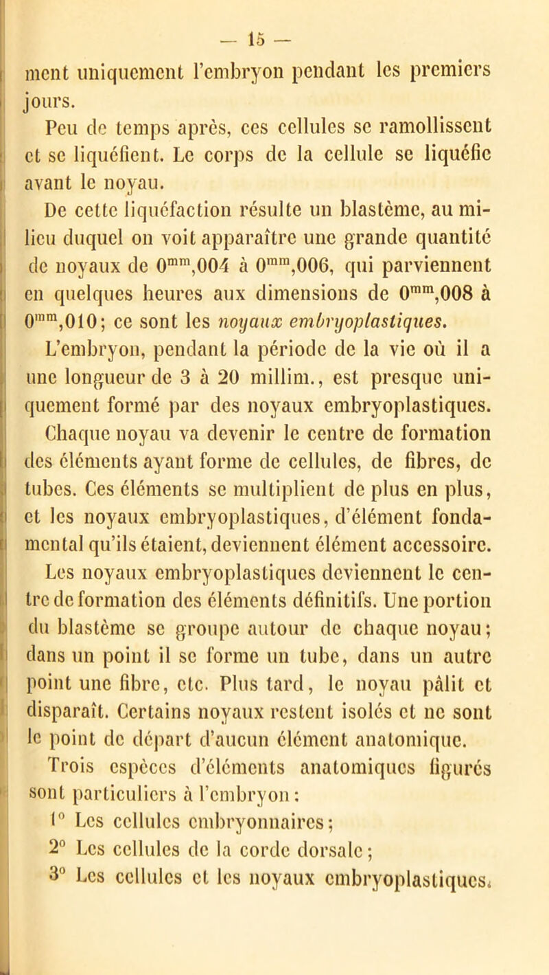 ment uniquement l’embryon pendant les premiers jours. Peu de temps après, ces cellules se ramollissent et se liquéfient. Le corps de la cellule se liquéfie avant le noyau. De cette liquéfaction résulte un blastème, au mi- lieu duquel on voit apparaître une grande quantité de noyaux de 0mm,004 à 0mra,006, qui parviennent en quelques heures aux dimensions de 0mm,008 à 0mm,010; ce sont les noyaux embryoplastiqaes. L’embryon, pendant la période de la vie où il a une longueur de 3 à 20 millim., est presque uni- quement formé par des noyaux embryoplastiques. Chaque noyau va devenir le centre de formation des éléments ayant forme de cellules, de fibres, de tubes. Ces éléments se multiplient de plus en plus, et les noyaux embryoplastiques, d’élément fonda- mental qu’ils étaient, deviennent élément accessoire. Les noyaux embryoplastiques deviennent le cen- tre de formation des éléments définitifs. Une portion du blastème se groupe autour de chaque noyau; dans un point il se forme un tube, dans un autre point une fibre, etc. Plus tard, le noyau pâlit et disparaît. Certains noyaux restent isolés et ne sont le point de départ d’aucun élément anatomique. Trois espèces d’éléments anatomiques figurés sont particuliers à l’embryon: 1° Les cellules embryonnaires; 2° Les cellules de la corde dorsale ; 3° Les cellules et les noyaux embryoplastiques*