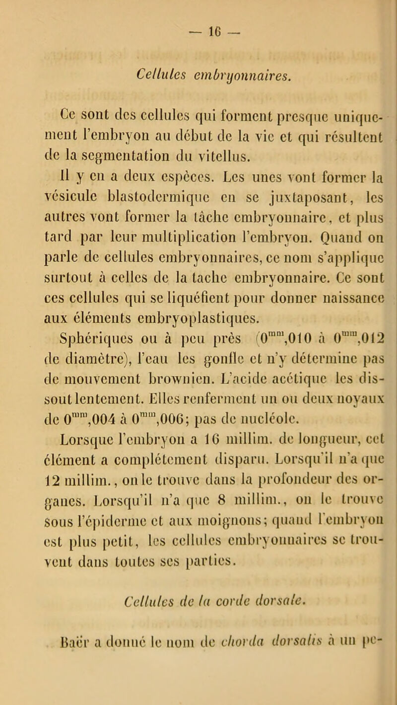 Ce sont clés cellules qui forment presque unique- ment l’embryon au début de la vie et qui résultent de la segmentation du vitcllus. Il y en a deux espèces. Les unes vont former la vésicule blastodcrmique en se juxtaposant, les autres vont former la lâche embryonnaire, et plus tard par leur multiplication l’embryon. Quand on parle de cellules embryonnaires, ce nom s’applique surtout à celles de la tache embryonnaire. Ce sont ces cellules qui se liquéfient pour donner naissance aux éléments embryoplastiques. Sphériques ou à peu près (0tnm,010 à 0n,ru,0!2 de diamètre), l’eau les gonllc et n’y détermine pas de mouvement brownien. L’acide acétique les dis- sout lentement. Elles renferment un ou deux noyaux de 0mni,004 cà 0nim,006; pas de nucléole. Lorsque l’embryon a IC millirn. de longueur, cet élément a complètement disparu. Lorsqu'il n’a que 12 millirn., on le trouve dans la profondeur des or- ganes. Lorsqu’il n’a que 8 millirn., on le trouve sous l’épiderme et aux moignons; quand l'embryon est plus petit, les cellules embryonnaires se trou- vent dans toutes ses parties. Cellules de la corde dorsale. Baer a donné le nom de chorda dorsalis i\ un pe-