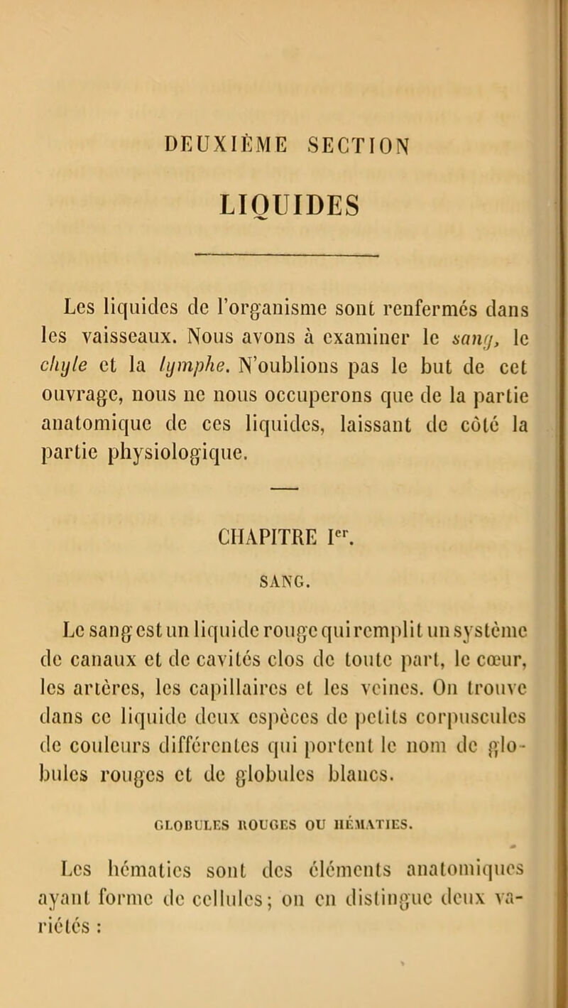 DEUXIÈME SECTION LIQUIDES Les liquides de l’organisme sont renfermes dans les vaisseaux. Nous avons à examiner le sang, le chyle et la lymphe. N’oublions pas le but de cet ouvrage, nous ne nous occuperons que de la partie anatomique de ces liquides, laissant de côte la partie physiologique. CHAPITRE Ier. SANG. Le sang est un liquide rouge qui remplit un système de canaux et de cavités clos de toute part, le cœur, les artères, les capillaires et les veines. On trouve dans ce liquide deux espèces de petits corpuscules de couleurs différentes qui portent le nom de glo - bules rouges et de globules blancs. GLOBULES BOUGES OU HÉMATIES. Les hématies sont des éléments anatomiques ayant forme de cellules; on en distingue deux va- riétés :