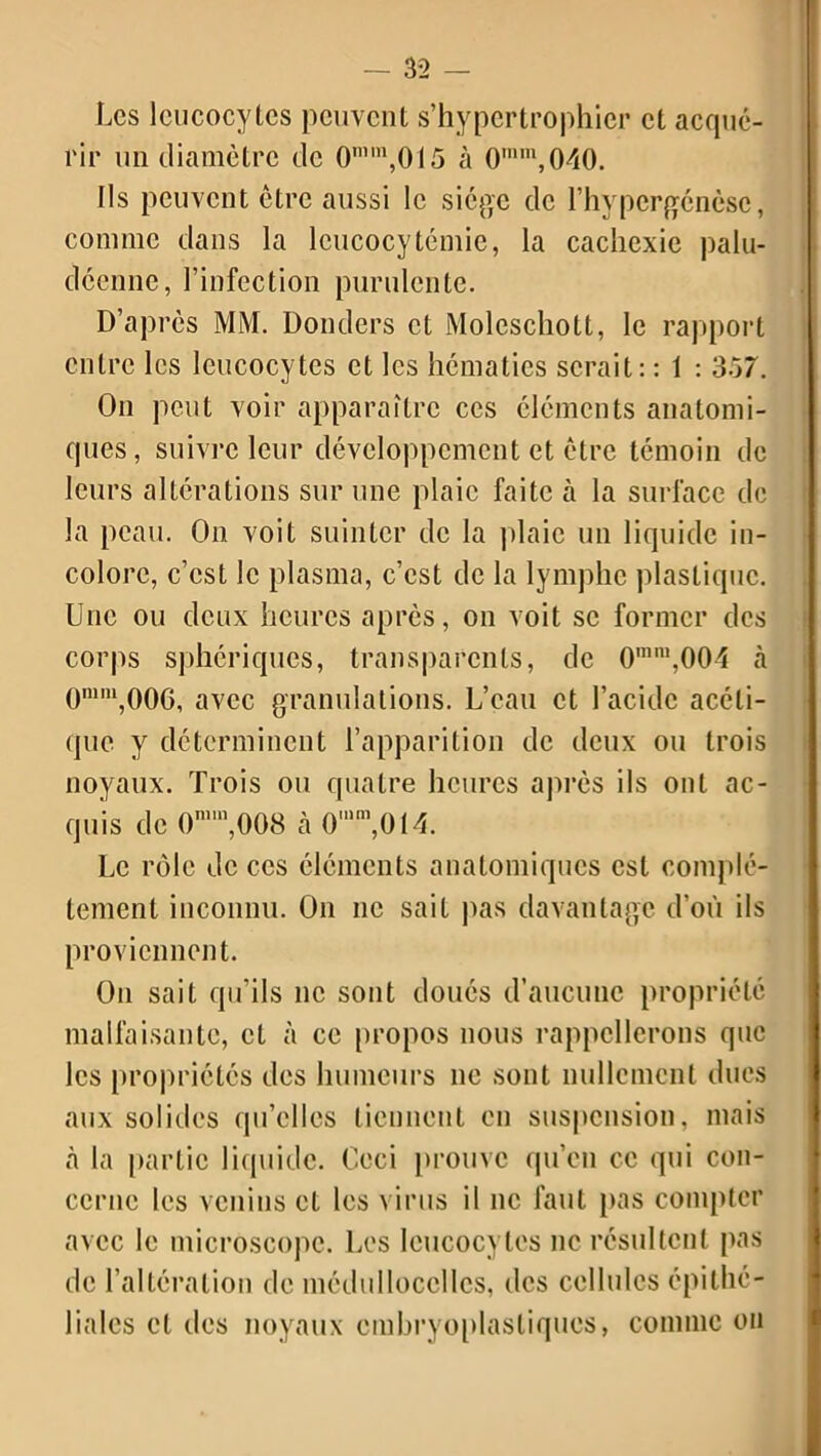 Les leucocytes peuvent s’hypertrophicr et acqué- l'ir un diamètre de 0mm,015 à 0mm,040. Ils peuvent être aussi le siège de l’hypcrgénèsc, comme dans la leucocytémie, la cachexie palu- déenne, l’infection purulente. D’après MM. Donders et Molcschott, le rapport entre les leucocytes et les hématies serait: : 1 : 357. On peut voir apparaître ces cléments anatomi- ques, suivre leur développement et être témoin de leurs altérations sur une plaie faite à la surface de la peau. On voit suinter de la plaie un liquide in- colore, c’est le plasma, c’est de la lymphe plastique. Une ou deux heures après, on voit se former des corps sphériques, transparents, de 0mm,004 à 0mni,006, avec granulations. L’eau et l’acide acéti- que y déterminent l’apparition de deux ou trois noyaux. Trois ou quatre heures après ils ont ac- quis de 0n,008 à Omm,OI4. Le rôle de ces éléments anatomiques est complè- tement inconnu. On ne sait pas davantage d’où ils proviennent. On sait qu’ils ne sont doués d’aucune propriété malfaisante, et à ce propos nous rappellerons que les propriétés des humeurs ne sont nullement dues aux solides qu’elles tiennent en suspension, mais à la partie liquide. Ceci prouve qu’en ce qui con- cerne les venins et les virus il ne faut pas compter avec le microscope. Les leucocytes ne résultent pas de l’altération de médullocelles, tics cellules épithé- liales cl des noyaux cmbryoplasliqucs, comme ou