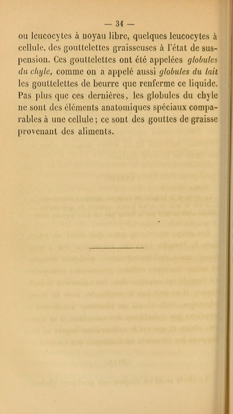 ou leucocytes à noyau libre, quelques leucocytes à cellule, des gouttelettes graisseuses à l’état de sus- pension. Ces gouttelettes ont été appelées globules du clujle, comme on a appelé aussi globules du lait les gouttelettes de beurre que renferme ce liquide. Pas plus que ces dernières, les globules du chyle ne sont des éléments anatomiques spéciaux compa- rables à une cellule ; ce sont des gouttes de graisse provenant des aliments.