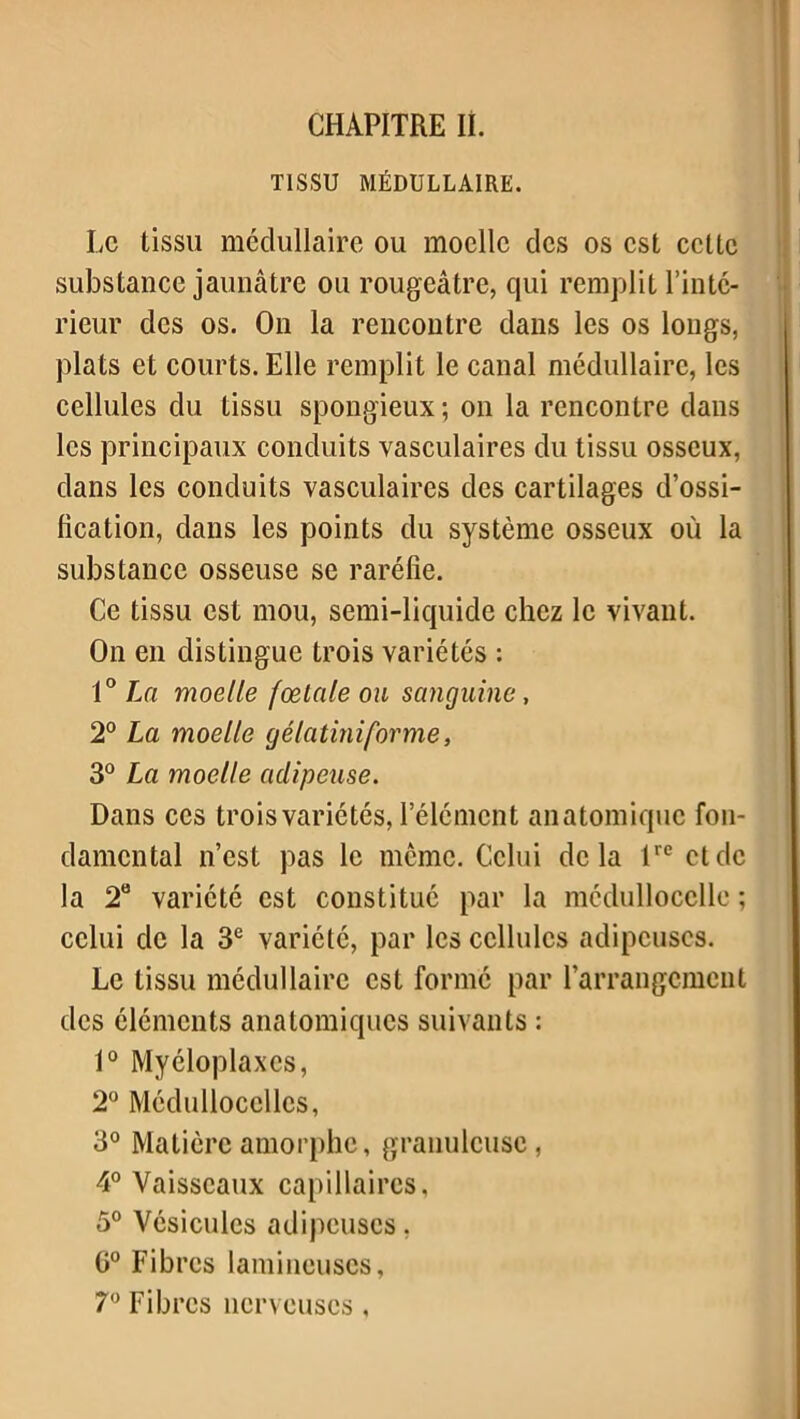 CHAPITRE II. TISSU MÉDULLAIRE. Le tissu médullaire ou moelle clés os est cette substance jaunâtre ou rougeâtre, qui remplit l’inté- rieur des os. On la rencontre dans les os longs, plats et courts. Elle remplit le canal médullaire, les cellules du tissu spongieux; on la rencontre dans les principaux conduits vasculaires du tissu osseux, dans les conduits vasculaires des cartilages d’ossi- fication, dans les points du système osseux où la substance osseuse se raréfie. Ce tissu est mou, semi-liquide chez le vivant. On en distingue trois variétés : 10 La moelle fœtale ou sanguine, 2° La moelle gélatiniforme, 3° La moelle adipeuse. Dans ces trois variétés, l’élément anatomique fon- damental n’est pas le même. Celui delà lrc et de la 2° variété est constitué par la médullocclle ; celui de la 3e variété, par les cellules adipeuses. Le tissu médullaire est formé par l’arrangement des éléments anatomiques suivants : 1° Myéloplaxcs, 2° Médulloccllcs, 3° Matière amorphe, granuleuse, 4° Vaisseaux capillaires, 5° Vésicules adipeuses, 0° Fibres lamincuses, 7° Fibres nerveuses,