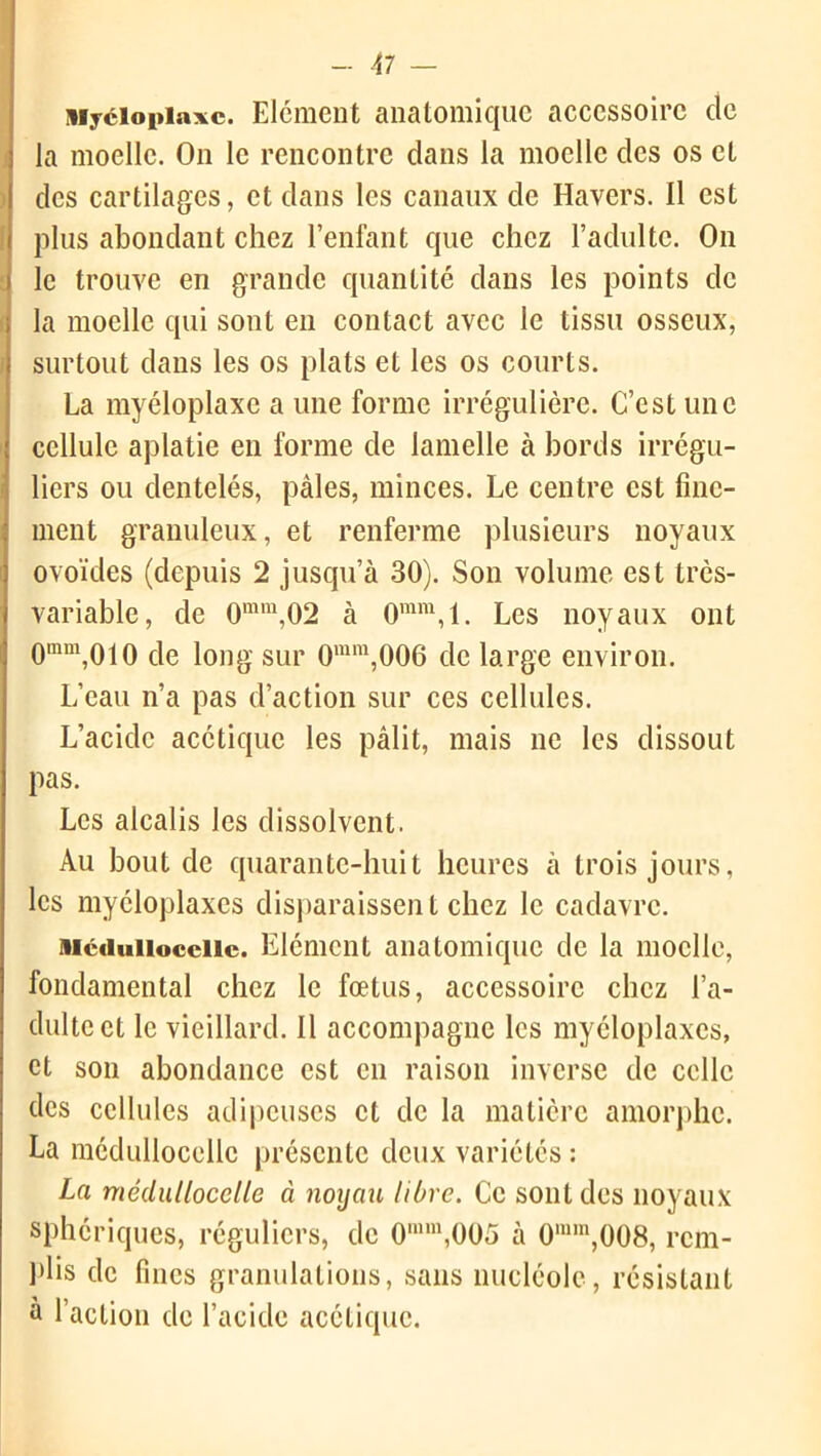 Myéiopiaxc. Elément anatomique accessoire de la moelle. On le rencontre dans la moelle des os et des cartilages, et clans les canaux de Havers. Il est plus abondant chez l’enfant que chez l’adulte. On le trouve en grande quantité dans les points de la moelle qui sont en contact avec le tissu osseux, surtout dans les os plats et les os courts. La myéloplaxe a une forme irrégulière. C’est une cellule aplatie en forme de lamelle à bords irrégu- liers ou dentelés, pâles, minces. Le centre est fine- ment granuleux, et renferme plusieurs noyaux ovoïdes (depuis 2 jusqu’à 30). Son volume est très- variable, de 0mm,02 à 0mm,l. Les noyaux ont Qram,oio fie long sur 0mm,006 de large environ. L’eau n’a pas d’action sur ces cellules. L’acide acétique les pâlit, mais ne les dissout pas. Les alcalis les dissolvent. Au bout de quarante-huit heures à trois jours, les myéloplaxcs disparaissent chez le cadavre. sicduiiocciic. Elément anatomique de la moelle, fondamental chez le fœtus, accessoire chez l’a- dulte et le vieillard. Il accompagne les myéloplaxcs, et son abondance est en raison inverse de celle des cellules adipeuses et de la matière amorphe. La médullocellc présente deux variétés : La médullocelle à noyau libre. Ce sont des noyaux sphériques, réguliers, de 0mm,005 à 0nnn,008, rem- plis clc fines granulations, sans nucléole, résistant à l’action de l’acide acétique.