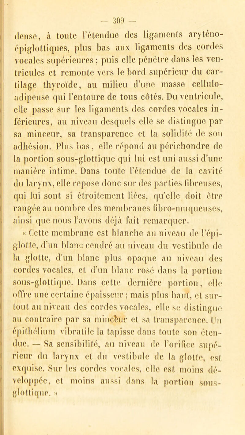 I rieuse, à toute l’étendue des ligaments aryténo- épiglottiques, plus bas aux ligaments des cordes vocales supérieures ; puis elle pénètre dans les ven- tricules et remonte vers le bord supérieur du car- tilage thyroïde, au milieu d’une masse cellulo- adipeuse cpii l’entoure de tous côtés. Du ventricule, elle passe sur les ligaments des cordes vocales in- férieures, au niveau desquels elle se distingue par sa minceur, sa transparence et la solidité de son adhésion. Plus bas, elle répond au périchondre de la portion sous-glottique qui lui est uni aussi d’une manière intime. Dans toute l’étendue de la cavité du larynx, elle repose donc sur des parties fibreuses, qui lui sont si étroitement liées, quelle doit être rangée au nombre des membranes fibro-muqueuses, ainsi que nous l’avons déjà fait remarquer. « Cette membrane est blanche au niveau de l’épi- glotte, d’un blanc cendré au niveau du vestibule de la glotte, d’un blanc plus opaque au niveau des cordes vocales, et d’un blanc rosé dans la portion sous-glottique. Dans cette dernière portion, elle offre une certaine épaisseur; mais plus haut, et sur- tout au niveau des cordes vocales, elle se distingue au contraire par sa mincfcur et sa transparence. Un épithélium vibratile la tapisse dans toute son éten- due. — Sa sensibilité, au niveau de l’orifice supé- rieur du larynx et du vestibule de la glotte, est exquise. Sur les cordes vocales, elle est moins dé- veloppée, et moins aussi dans la portion sous- glottique. »
