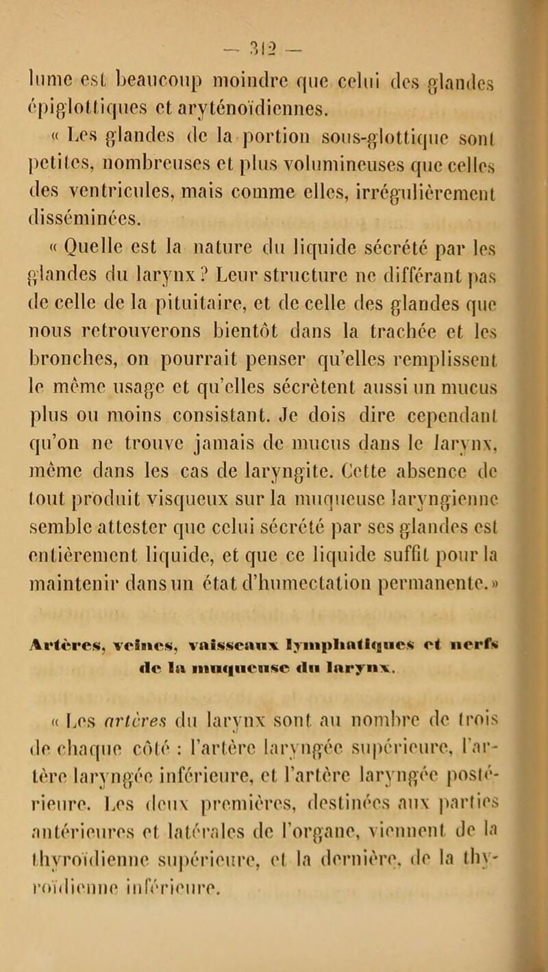 lume est beaucoup moindre que celui des glandes épiglottiques et aryténoïdicnnes. (( Les glandes de la portion sous-glottique sont petites, nombreuses et plus volumineuses que celles des ventricules, mais comme elles, irrégulièrement disséminées. « Quelle est la nature du liquide sécrété par les glandes du larynx? Leur structure ne différant pas de celle de la pituitaire, et de celle des glandes que nous retrouverons bientôt dans la trachée et les bronches, on pourrait penser qu’elles remplissent le même usage et quelles sécrètent aussi un mucus plus ou moins consistant. Je dois dire cependant qu’on ne trouve jamais de mucus dans le larynx, même dans les cas de laryngite. Cette absence de tout produit visqueux sur la muqueuse laryngienne semble attester que celui sécrété par scs glandes est entièrement liquide, et que ce liquide suffit pour la maintenir dans un état d’humectation permanente.» Artères, veines, vaisseaux Ijinplinlhjues et nerfs de la muqueuse du larynx. « Les artères du larynx sont au nombre de trois de chaque côté : l’artère laryngée supérieure, l’ar- tère laryngée inférieure, et l’artère laryngée posté- rieure. Les deux premières, destinées aux parties antérieures et latérales de l’organe, viennent de la thyroïdienne supérieure, et la dernière, de la thy- roïdienne inférieure.