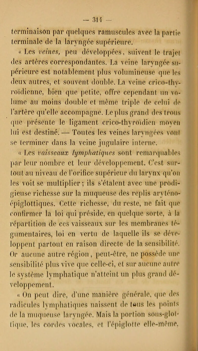 3H - terminaison par quelques ramusculcs avec la partie terminale de la laryngée supérieure. « Les veines, peu développées, suivent le trajet des artères correspondantes. La veine laryngée su- périeure est notablement plus volumineuse que les deux autres, et souvent double. La veine crico-thv- roïdienne, bien que petite, offre cependant un vo- lume au moins double et même triple de celui de l’artère qu’elle accompagne. Le plus grand des trous que présente le ligament crico-thyroïdien moyen lui est destiné. — Toutes les veines laryngées vont se terminer dans la veine jugulaire interne. « Les vaisseaux lymphatiques sont remarquables par leur nombre et leur développement. C’est sur- tout au niveau de l’orifice supérieur du larynx qu’on les voit se multiplier; ils s’étalent avec une prodi- gieuse richesse sur la muqueuse des replis arvténo- épiglottiques. Cette richesse, du reste, ne fait que confirmer la loi qui préside, en quelque sorte, à la répartition de ces vaisseaux sur les membranes lé- gumentaires, loi en vertu de laquelle ils se déve- loppent partout en raison directe de la sensibilité. Or aucune autre région, peut-être, ne possède une sensibilité plus vive que celle-ci, et sur aucune autre le système lymphatique n’atteint un plus grand dé- veloppement. « On peut dire, d’une manière générale, que des radicules lymphatiques naissent de («us les points de la muqueuse laryngée. Mais la portion sous-gïof- tique, les cordes vocales, et l’épiglotte elle-même.