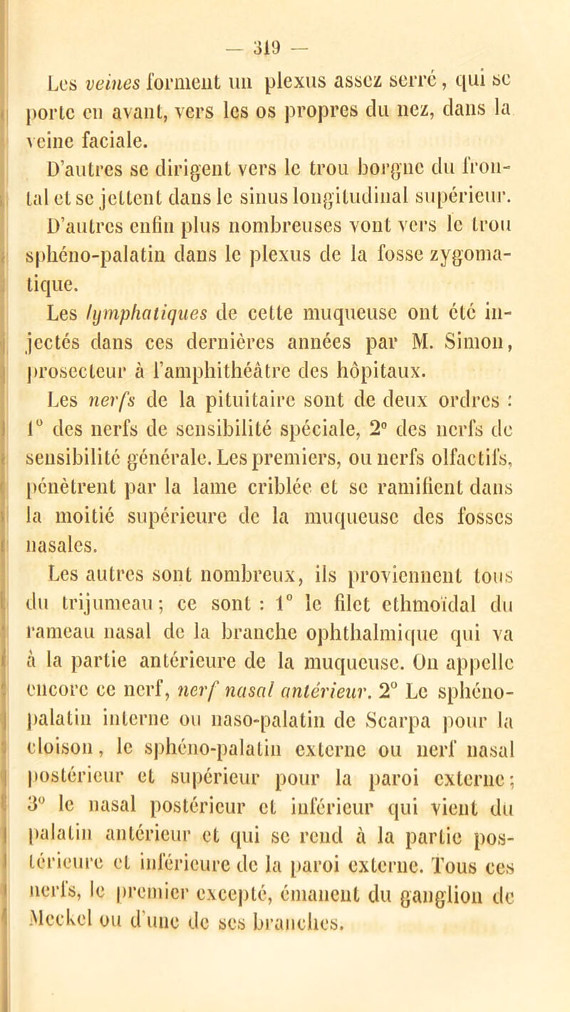 Les veines forment un plexus assez serre, qui se porte eu avant, vers les os propres du nez, dans la veine faciale. D’autres se dirigent vers le trou borgne du fron- tal et se jettent dans le sinus longitudinal supérieur. D’autres enfin plus nombreuses vont vers le trou sphéno-palatin dans le plexus de la fosse zygoma- tique. Les lymphatiques de cette muqueuse ont été in- jectés dans ces dernières années par M. Simon, prosecteur à l’amphithéâtre des hôpitaux. Les nerfs de la pituitaire sont de deux ordres : 1° des nerfs de sensibilité spéciale, 2° des nerfs de sensibilité générale. Les premiers, ou nerfs olfactifs, pénètrent par la lame criblée et se ramifient dans la moitié supérieure de la muqueuse des fosses nasales. Les autres sont nombreux, ils proviennent tous du trijumeau; ce sont: 1° le filet ethmoïdal du rameau nasal de la branche ophthalmique qui va à la partie antérieure de la muqueuse. On appelle encore ce nerf, nerf nasal antérieur. 2° Le sphéno- palatin interne ou naso-palatin de Scarpa pour la cloison, le sphéno-palatin externe ou nerf nasal postérieur et supérieur pour la paroi externe; 3° le nasal postérieur et inférieur qui vient du palatin antérieur et qui se rend à la partie pos- nerls, le premier excepté, émanent du ganglion de Meckel ou d une de ses branches.