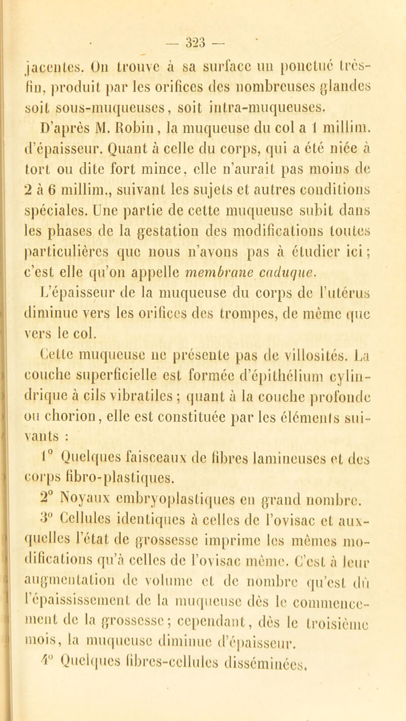 jacentes. On trouve à sa surface un ponctué trcs- fin, produit par les orifices des nombreuses glandes soit sous-muqueuses, soit intra-muqueuses. D’après M. Robin, la muqueuse du col a 1 millim. d’épaisseur. Quant à celle du corps, qui a été niée à tort ou dite fort mince, elle n’aurait pas moins de 2 à 6 millim., suivant les sujets et autres conditions spéciales. Une partie de cette muqueuse subit dans les phases de la gestation des modifications toutes particulières que nous n’avons pas à étudier ici ; c’est elle qu’on appelle membrane caduque. L’épaisseur de la muqueuse du corps de l’utérus diminue vers les oritîccs des trompes, de même que vers le col. Cette muqueuse ne présente pas de villosités. La couche superficielle est formée d’épithélium cylin- drique à cils vibratiles ; quant à la couche profonde ou chorion, elle est constituée par les éléments sui- vants : 1° Quelques faisceaux de fibres lamineuses et des corps fibro-plastiques. 2° Noyaux embryoplasliques en grand nombre. 3° Cellules identiques à celles de l’ovisac et aux- quelles l’état de grossesse imprime les mêmes mo- difications qu’ià celles de l’ovisac même, C’est à leur augmentation de volume et de nombre qu’est dû l’épaississement de la muqueuse dès le commence- ment de la grossesse; cependant, dès le troisième mois, la muqueuse diminue d’épaisseur. r Quelques fibres-cellules disséminées,