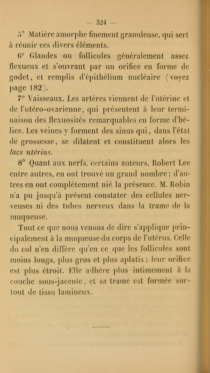 — 3:24 5° Matière amorphe finement granuleuse, qui sert à réunir ces divers cléments. 6° Glandes ou follicules généralement assez flexueux et s’ouvrant par un orifice en forme de godet, et remplis d’épithélium nucléaire (voyez page 182). 7° Vaisseaux. Les artères viennent de l’utérine et de l’utéro-ovarienue, qui présentent à leur termi- naison des flexuosités remarquables en forme d’hé- lice. Les veines y forment des sinus qui, dans l’état de grossesse, se dilatent et constituent alors les lacs utérins. 8° Quant aux nerfs, certains auteurs, Robert Lee entre autres, en ont trouvé un grand nombre; d’au- tres en ont complètement nié la présence. M. Robin n’a pu jusqu’à présent constater des cellules ner- veuses ni des tubes nerveux dans la trame tic la muqueuse. Tout ce que nous venons de dire s’applique prin- cipalement à la muqueuse du corps de l’utérus. Celle du col n’en diffère qu’en ce que les follicules sont moins longs, plus gros et plus aplatis ; leur orifice est plus étroit. Elle adhère plus intimement à la couche sous-jacente, et sa trame est formée sur- tout de tissu lamiucux.