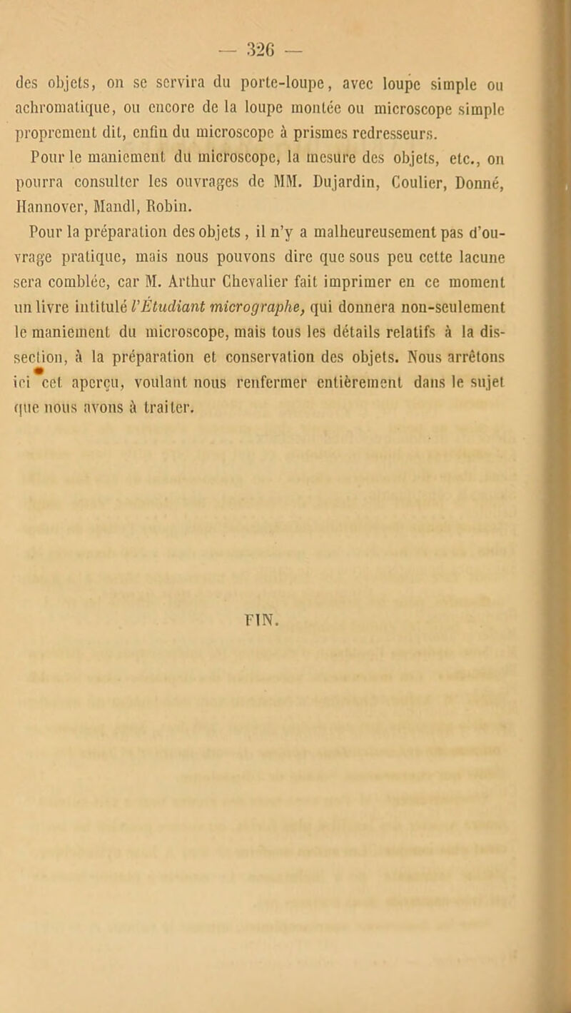 des objets, on se servira du porte-loupe, avec loupe simple ou achromatique, ou encore de la loupe montée ou microscope simple proprement dit, enfin du microscope à prismes redresseurs. Pour le maniement du microscope, la mesure des objets, etc., on pourra consulter les ouvrages de MM. Dujardin, Coulier, Donné, Hannover, Mandl, Robin. Pour la préparation des objets , il n’y a malheureusement pas d’ou- vrage pratique, mais nous pouvons dire que sous peu cette lacune sera comblée, car M. Arthur Chevalier fait imprimer eu ce moment un livre intitulé l'Étudiant micrographe, qui donnera non-seulement le maniement du microscope, mais tous les détails relatifs à la dis- seclion, à la préparation et conservation des objets. Nous arrêtons ici cet aperçu, voulant nous renfermer entièrement dans le sujet que nous avons à traiter.