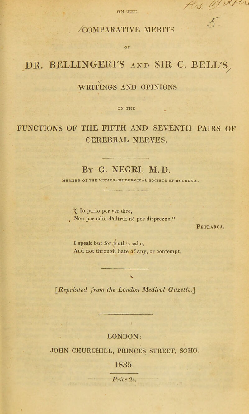 ON THE /comparative merits DR. BELLINGERLS and SIR C. BELL'S WRITINGS AND OPINIONS ON THE FUNCTIONS OF THE FIFTH AND SEVENTH PAIRS OF CEREBRAL NERVES. By G. NEGRI, M.D. MEMBER OF THE JIEDICO-CHIRUR GICAL SOOIETX OF BOLOGNA. Io parlo per ver dire, , Non per odio d’altrui n£ per disprezzo.” Petrarca. I speak but for .truth’s sake, And not through hate of any, or contempt. [Reprinted from the London Medical Gazette.] LONDON: JOHN CHURCHILL, PRINCES STREET, SOHO. 1835. Price 2s.