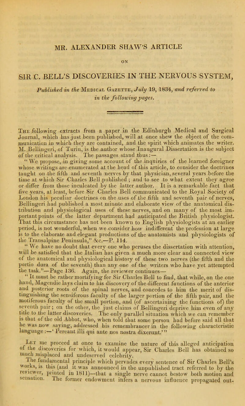 MR. ALEXANDER SHAW’S ARTICLE ON SIR C. BELL’S DISCOVERIES IN THE NERVOUS SYSTEM, Published in the Medical Gazette, July 19, 1834, and referred to in the following pages. The following- extracts from a paper in the Edinburgh Medical and Surgical Journal, which has just been published, will at once shew the object of the com- munication in which they are contained, and the spirit which animates the writer. M. Bellingeri, of Turin, is the author whose Inaugural Dissertation is the subject of the critical analysis. The passages stand thus:— “We propose, in giving some account of the inquiries of the learned foreigner whose writings are enumerated at the head of this article, to consider the doctrines taught on the fifth and seventh nerves by that physician, several years before the time at which Sir Charles Bell published ; and to see to what extent they agree or differ from those inculcated by the latter author. It is a remarkable fact that five years, at least, before Sir Charles Bell communicated to the Royal Society of London his peculiar doctrines on the uses of the fifth and seventh pair of nerves, Bellingeri had published a most minute and elaborate view of the anatomical dis- tribution and physiological uses of these nerves, and on many of the most im- portant points of the latter department had anticipated the British physiologist. That this circumstance has not been known to English physiologists at an earlier period, is not wonderful, when we consider how indifferent the profession at large is to the elaborate and elegant productions of the anatomists and physiologists of the Transalpine Peninsula,” &c.—P. 114. “ We have no doubt that every one who peruses the dissertation with attention, will be satisfied that the Italian has given a much more clear and connected view of the anatomical and physiological history of these two nerves (the fifth and the portio dura of the seventh) than auy one of the writers who have yet attempted the task.”—Page 136. Again, the reviewer continues— “ It must be rather mortifying for Sir Charles Bell to find, that while, on the one hand, Magendie lays claim to his discovery of the different functions of the anterior and posterior roots of the spinal nerves, and concedes to him the merit of dis- tinguishing the sensiferous faculty of the larger portion of the fifth pair, and the motiferous faculty of the small portion, and (of ascertaining the functions of) the seventh pair; on the other, the just claims of Bellingeri deprive him even of any title to the latter discoveries. The only parallel situation which we can remember is that of the old Abbot, who, when told that some person had before said all that lie was now saying, addressed his remembrancer in the following characteristic language:—‘ Pereaut illi qui ante nos nostra dixeruut.’” Let me proceed at once to examine the nature of this alleged anticipation °f ,ie discoveries for which, it would appear, Sir Charles Bell has obtained so much misplaced and undeserved celebrity. 1 lie fundamental principle which pervades every sentence of Sir Charles Bell’s vi oi ks, is this (and it was announced in the unpublished tract referred to by the reviewer, printed in 1811)—that a single nerve cannot bestow both motion and