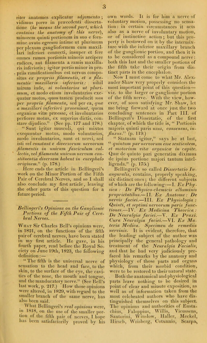 riter auatomes explicatin' adjumcnto; vidimus porro in proecedenti disscrta- tione {he means the second part, wlucli contains the anatomy of this ncruc), miiiorem quinti portioiiem in suo c fora- mine ovato egressu intime ut plurimum per plexum ganglioformem cum maxil- lari inferiori connecti, insuper et fere onines ramos portionis minoris accipere radices, aut filamenta a ramis maxilla- ris inferioris ; igitur portio minor in pro- priis ramificationibus est nervus compo- situs ex propriis filamentis, et a fila- mentis maxillaris inferioris: nihil miruin inde, si voluntarios ut pluri- mum, et modo etiam in voluntarios exe- quatur motus, quos tamcn producit non jier propria filamenta, sed ]jer ea, quee a mnxillari inferiori proveniunt, quem organic® vitOB prmesse, et involuntarios perficere motus, ex superius dictis, con- stare dijudico.” (See pp. 177 and 178.) “ Sunt igitur musculi, qui mixtos exequuntur motus, modo voluntarios, modo involuntarios, sunt et nervi, sed isti vel constant e diversorum nervorum filamentis in unicum fascieulum col- lectis, vel filamenta unicum nervum con- stituentia diversam habent in encephalo originem.” (p. 178.) Here ends the article in Belliugcri’s work on the Minor Portion of the Fifth Pair of Cerebral Nerves, and so I shall also conclude my first article, leaving the other parts of this question for a future period. Bellingeri's Opinions on the Ganglionic Portions of the Fifth Pair of Cere- bral Nerves. What Sir Charles Bell’s opinions were, in 1821, on the functions of the fifth pair of cerebral nerves, have been stated m my first article. He gave, in his fourth paper, read before the Royal So- ciety on June 19th, 1823, the following definition:— “ The fifth is the universal nerve of sensation to the head and face, to the skin, to the surface of the eye, the cavi- ties of the nose, the mouth and tongue, and the manducatory nerve.” (See Bell’s last work, p. 217.) How those opinions were altered, in 1829, with regard to the smaller branch of the same nerve, has also been said. What Bellingeri’s real opinions were, in 1818, on the use of the smaller por- tion of the fifth pair of nerves, 1 hope has been satisfactorily proved by his own words. It is for him a nerve of voluntary motion, possessing no sensa- tion: in certain circumstances it acts also as a nerve of involuntary motion, or of instinctive action ; but this pro- perty is bestowed on it by the intermix- ture with the inferior maxillary branch of the ganglionic portion, and then it is to be considered as a compound nerve: both this last and the smaller portions of the fifth take their origin from dis- tinct parts in the encephalon. Now I must come to what Mr. Alexr auder Shaw very properly considers the most important point of this question— viz. to the larger or ganglionic portion of the fifth nerve. With the view, how- ever, of soon satisfying Mr. Shaw, let me bring forward at once just the two concluding sentences in Part III. of Bellingeri’s Dissertatio, of the first chapter, of which the title is, “ Portionis majoris quinti paris us us, consensus, in- fluxus.” (p. 119.) “ Statuam igitur,” says he at last, “ quintum par nervorum esse sentientem, et motorium vitce organicce in capite. Quae dc quinto pari generatim diximus de ipsius portioue majori tantum intel- ligenda.” (p. 175.) Bellingeri’s so called Dissertatio In- auguralis, contains, properly speaking, six distinct ones; the different subjects of which are the following:—I. ExPhy. sica : De Physico-chemicis albuminis proprietatibus.— II. Ex Anatome: Dc nervis faciei.—III. Ex Physiologia : Quinti, et septimi nervorum paris func- tiones.—IV. Ex Medicina Theorica : De Neuralgice faciei.—V. Ex Praxv. Cura Neuralgia faciei.—VI. Ex Ma- teria Medica. Specimen de remediis nervinis. It is evident, therefore, that the leading subject of the author was principally the general pathology and treatment of the Neuralgia Facialis, and that he had very judiciously pre- faced his remarks by the anatomy and physiology of those parts and organs which, from their morbid condition, were to be restored to their natural state. Both the anatomical and physiological parts leave nothing to be desired in point of clear and minute exposition, as well as of information taken from the most celebrated authors who have dis- tinguished themselves on this subject. The opinions and authorities of Ensta- chius, Faloppius, Willis, Vieussens, Santorini, Winslow, Haller, Meckel, Hirsch, Wrisbcrg, Cotunnio, Scarpa),