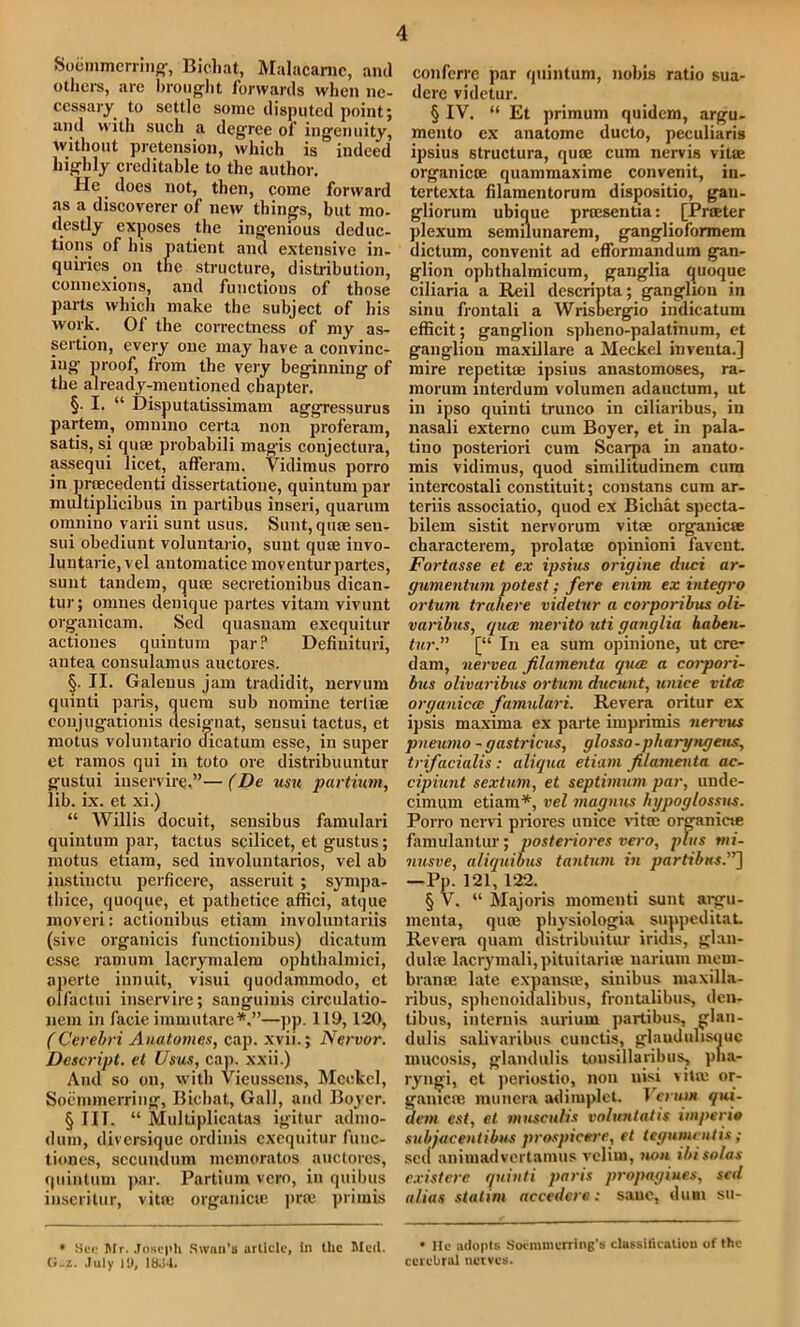 Soemmerring, Bichat, Malacamc, and others, are brought forwards when ne- cessary to settle some disputed point; and with such a degree of ingenuity, without pretension, which is indeed highly creditable to the author. He. does not, then, come forward as a discoverer of new things, but mo- destly exposes the ingenious deduc- tions of bis patient and extensive in- quiries on the structure, distribution, connexions, and functions of those parts which make the subject of his work. Of the correctness of my as- sertion, every one may have a convinc- ing proof, from the very beginning of the already-mentioned chapter. §. I. “ Disputatissimam aggressurus partem, ommno certa non proferam, satis, si quae probabili magis conjectura, assequi licet, afferam. Vidimus porro in pracedenti dissertatione, quintum par multiplicibus in partihus inseri, quarum omnino varii sunt usus. Sunt, quae seu- sui obediunt voluntario, sunt qute iuvo- luntarie, vel antomatice moventurpartes, sunt tandem, quae secretionibus dican- tur; omnes denique partes vitam vivunt organicam. Sed quasnam exequitur actiones quintum par? Defiuituri, antea consulamus auetores. §■ II. Galeuus jam tradidit, nervum quinti paris, quem sub nomine terliae conjugationis designat, sensui tactus, et motus voluntario dicatum esse, in super et ramos qui in toto ore distribuuntur gustui inservire.”—(De usu partium, lib. ix. et xi.) “ Willis docuit, sensibus famulari quintum par, tactus scilicet, et gustus; motus etiam, sed involuntarios, vel ab instinctu perficere, asseruit; sympa- thice, quoque, et pathetice affici, atque moveri: actionibus etiam involuntariis (sivc organicis functionibus) dicatum esse ramum lacrymalem ophthalmici, aperte iunuit, visui quodammodo, et olfactui inservire; sanguinis circulatio- nem in facie immutare*.”—pp. 119,120, (Cerebri Anatomes, cap. xvii.; Nervor. Descript, et Usus, cap. xxii.) And so on, with Vieussens, Meckel, Soemmerring, Bichat, Gall, and Boyer. § I IT. “ Multiplicatas igitur adnio- dum, diversique ordinis exequitur func- tiones, secundum memoratos auetores, quintum par. Partium vero, in quibus inserilur, vitae organicte prte primis * See Mr. Joseph Swan’s article, in the Med. G-z. July 19, 1HJ4. confcrrc par quintum, nobis ratio sua- dere videtur. § IV. “ Et primum quidem, argu- mento ex anatome ducto, peculiaris ipsius structura, qua; cum nervis vitae organicte quammaxime convenit, in- tertexta filamentorum dispositio, gan- gliorum ubique prtesentia: [Prater plexum semilunarem, ganglioformem dictum, convenit ad efformandum gan- glion ophthalmicum, ganglia quoque ciliaria a Reil descripta; ganglion in sinu frontali a Wrisbergio indicatum efficit; ganglion spheno-palatinum, et ganglion maxillare a Meckel inventa.] mire repetitse ipsius anastomoses, ra- morum interdum volumen adauctum, ut in ipso quinti trunco in ciliaribus, in nasali externo cum Boyer, et in pala- tino posteriori cum Scarpa in anato- mis vidimus, quod similitudinem cum intercostali constituit; constans cum ar- teriis associatio, quod ex Bichat specta- bilem sistit nervorum vitae organic® characterem, prolate opinioni favent. Fortasse et ex ipsius origine duct ar- gumentum potest; fere enirn ex integro ortum trahere videtur a corporibus oli- varibus, (pice merito uti ganglia haben- tur.” [“ In ea sum opinione, ut ere* dam, nervea Jilamenta qtue a coipori- bus olivaribus ortum ducunt, unice vitce organiccc famulari. Revera oritur ex ipsis maxima ex parte imprimis nervus pneumo - gastricus, glosso -pliaryngens, trifacialis: aliqua etiam filamenta ac- cipiunt sextum, et septimum par, unde- cimum etiam*, vel magnus hgpoglossus. Porro nervi piiores unice vitae organicte famulantur; postenores vero, plus mi- nusve, aliquibus tantum in partibits.”~\ —Pp. 121, 122. § V. “ Majoris momenti sunt argu- menta, quae physiologia suppeditaL Revera quam uistribuitur iridis, glau- dulffi lacrymali, pituitariae narium mem- bran® late expanste, sinibus maxilla- ribus, sphenoidalibus, frontalibus, den- tibus, internis aurium partihus, glan- dulis salivaribus cunctis, glaudulisquc mucosis, glandulis tonsillaribus, pna- ryngi, et periostio, non nisi vite or- gamcne munera adimplet. Venn* qui- dem est, et musculis voluntatis imperio subjacentibus prospicere, et legumentis; sed animadvertamus velim, non ibi solas existere quinti paris propagiues, sed alias statim accedere: sane, dum su- • He adopts Socmmerring’s classification of the cerebral nerves.