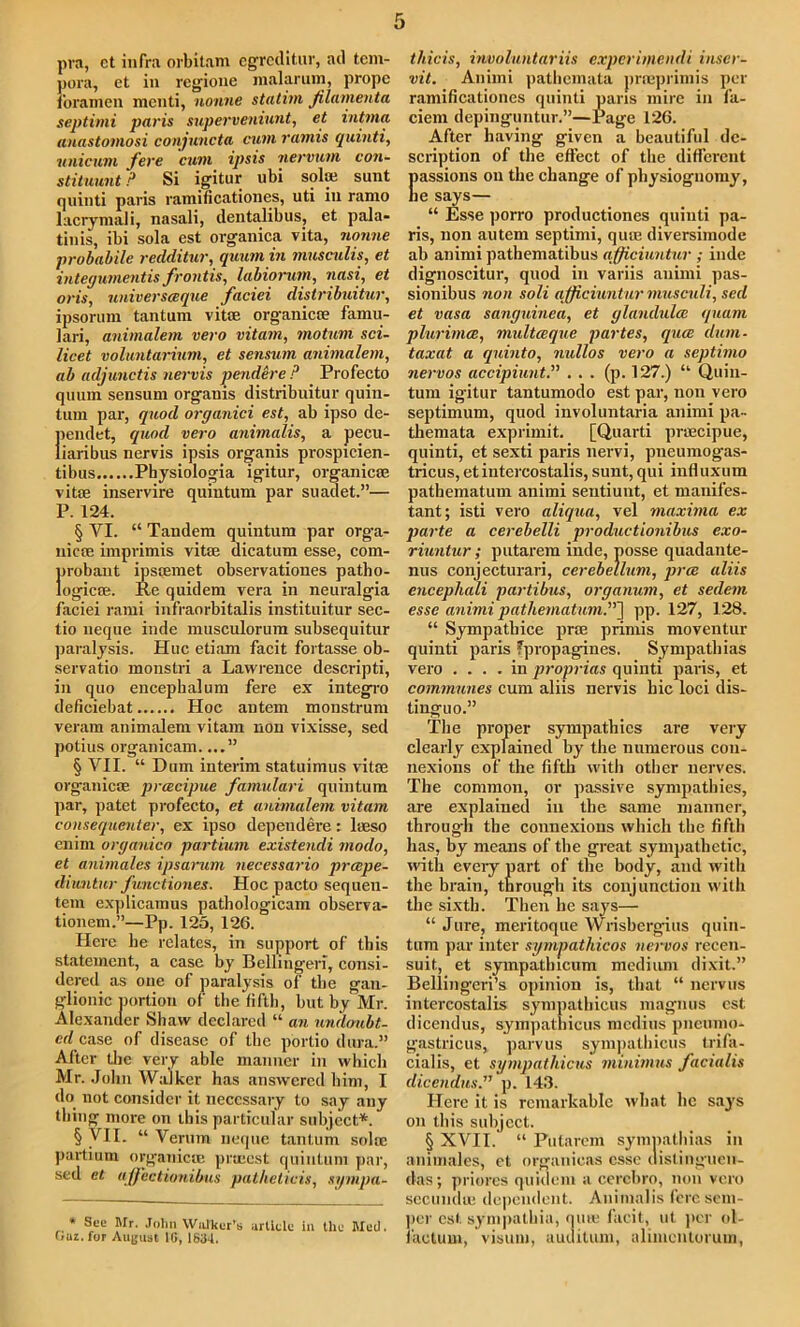 pra, ct infra orbitam egreditur, ad tcm- pora, et in rcgione malarum, propc foramen menti, nonne statim filamenta septimi paris superveniunt, et inttna anastomosi conjuncta cum ramis quinti, unicum fere cum ipsis nervum con- stituunt P Si igitur ubi sol® sunt quinti paris ramificationes, uti in ramo lacrymali, nasali, dentalibus, et pala- tinis, ibi sola est organica vita, nonne probabile redditur, quum in musculis, et integumentis frontis, labiorum, nasi, et oris, universceque faciei distribuitur, ipsorum tantum vitae organica? famu- lari, animalem vero vitam, motum sci- licet voluntarium, et sensum animalem, ab adjunctis nervis pendere P Profecto quum sensum organis distribuitur quin- tum par, quod organici est, ab ipso de- pendet, quod vero animalis, a pecu- liaribus nervis ipsis organis prospicien- tibus Physiologia igitur, organic® vitae inservire quintum par suadet.”— P. 124. § YI. “ Tandem quintum par orga- nic® imprimis vit® dicatum esse, com- probaut ips®met observationes patho- logic®. Re quidem vera in neuralgia faciei rami infraorbitalis instituitur sec- tio neque inde musculorum subsequitur paralysis. Hue etiam facit fortasse ob- servatio monstri a Lawrence descripti, in quo encepbalum fere ex integro deficiebat Hoc autem monstrum veram animalem vitam non vixisse, sed potius organicam....” § VII. “ Dum interim statuimus vit® organic® prcecipue famulari quintum par, patet profecto, et animalem vitam consequenter, ex ipso depeudere: l®so enim organico partium existendi modo, et animales ipsarum necessario preepe- diuntur functiones. Hoc pacto sequen- tem explicamus pathologicam observa- tionem.”—Pp. 125, 126. Here lie relates, in support of this statement, a case by Bellmgeri, consi- dered as one of paralysis of the gan- glionic portion of the fifth, but by Mr. Alexander Shaw declared “ an undoubt- ed of disease of the portio dura.” After the very able manner in which Mr. John Walker has answered him, I do not consider it necessary to say any thing more on ibis particular subject.*. § VII. “ Verum neque tantum sol® partium organic® prrnest quintum par, sed et affectionibus pathelicis, sympa- * See Mr. John Walker’s article in the Med. Oaz. for August 1G, 1834. thicis, involuntariis experimendi inser- vit. Animi pathemata prmprimis per ramificationes quinti pans mire in fa- ciem depinguntur.”—Page 126. After having given a beautiful de- scription of the effect of the different Iiassions on the change of physiognomy, le says— “ Esse porro productiones quinti pa- ris, non autem septimi, qu® diversimode ab animi pathematibus a.fficiuntur ; inde dignoscitur, quod in variis animi pas- sionibus non soli afficiuntur musculi, sed et vasa sangumea, et glandulce quum plurimce, multceque partes, quee dum- taxat a quinto, nullos vero a septimo nervos accipiunt.” ... (p. 127.) “ Quin- tum igitur tantumodo est par, non vero septimum, quod involuntaria animi pa- themata exprimit. [Quarti prmcipue, quinti, et sexti paris nervi, pneumogas- tricus, etintercostalis, sunt, qui influxum pathematum animi sentiunt, et manifes- tant; isti vero aliqua, vel maxima ex parte a cercbelli productionibus exo- riuntur; putarem inde, posse quadante- nus conjecturari, cerebellum, pree aliis encephali partibus, organum, et sedem esse animi pathematum.”'} pp. 127, 128. “ Sympatbice pr® primis moventur quinti paris fpropagines. Sympathias vero .... in proprias quinti paris, et communes cum aliis nervis hie loci dis- tinguo.” The proper sympathies are very clearly explained by the numerous con- nexions of the fifth with other nerves. The common, or passive sympathies, are explained in the same manner, throug-h the connexions which the fifth has, by means of the great sympathetic, with every part of the body, and with the brain, through its conjunction with the sixth. Then he says— “ Jure, meritoque Wrisbergius quin- tum par inter sympathicos nervos recen- suit, et sympatlncum medium dixit.” Bellingeri’s opinion is, that “ nervus intercostalis sympathicus magnus est dicendus, sympathicus medius pneumo- gastricus, parvus sympathicus trifa- cial is, et sympathicus minimus facialis dicendus.” p. 143. Here it is remarkable what lie says on this subject. § XVII. “ Putarem sympathias in animales, et organicas esse clistinguen- das; priores quidem a cerebro, non vero secund® dependent. Animalis fere sem- per est sympathia, qute facit, ut per ol- f'actum, visum, auuitum, alimcntorum,