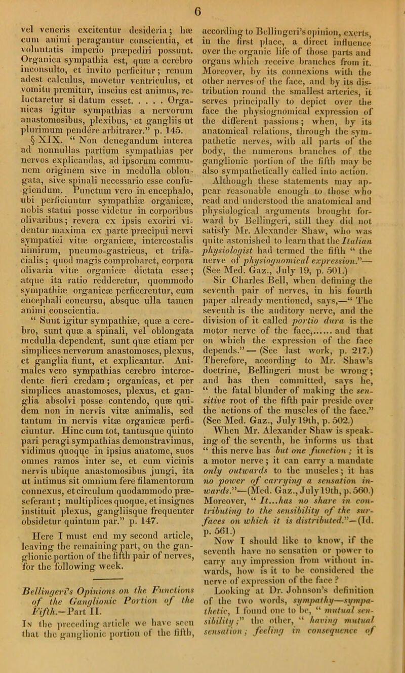 G vel veneris cxcitentur desidcria; lire cum animi peragantur conscientia, ct voluntatis impeno pnepcdiri possunt. Organica sympathia cst, quua a ccrebro iuconsiilto, ct invito perficitur; rcnum adcst calculus, movetur ventriculus, et vomitu premitur, inscius cst animus, rc- luctaretur si datum csset Orga- nicas igitur sympathias a nervorum anastomosibus, plexibus,et gangliis ut plurimum pendere arbitrarer.” p. 145. § XIX. “ Nou deuegandum intcrca ad nonnullas partium sympathias per nervos explicandas, ad ipsorum commu- nem origrinem sive in medulla oblon- gata, sive spinali necessario esse couf’u- gieudum. Punctum vcro in encephalo, ubi perficiuntur sympathise organica;, nobis statui posse videtur in corporibus olivaribus; revera ex ipsis exoriri vi- dentur maxima ex parte pnecipui nervi sympatici vitse organicse, intercostalis uimirum, pneumo-gastricus, et trifa- cialis ; quod magis comprobaret, corpora olivaria vita1, organicse dictata esse; utque ita ratio redderetur, quommodo sympatbiae organicse perficerentur, cum encephali concursu, absque ulla tamen animi couscientia. “ Sunt igitur sympathise, quce a cere- bro, sunt quce a spinali, vel oblongata medulla dependent, sunt quce etiam per simplices nervorum anastomoses, plexus, et ganglia fiunt, et explicantur. Aui- males vero sympathias cerebro interce- dente fieri creclam; organicas, et per simplices anastomoses, plexus, et gan- glia absolvi posse contendo, quce qui- dem non in nervis vitse animalis, sed tantum in nervis vitse organicse perfi- ciuntur. Hinc cum tot, tautusque quinto pari peragi sympathias demonstravimus, vidimus quoqqe in ipsius anatome, suos omnes ramos inter se, ct cum vicinis nervis ubique anastomosibus jungi, ita ut intimus sit omnium fere filamcntorum eonuexus, etcirculum quodammodo prse- seferant; multipliccs quoque, etinsignes instituit plexus, gangliisque frequenter obsidetur quintum par.” p. 147. Here I must end my second article, leaving the remaining part, on the gan- glionic portion of thefifth pair of nerves, for the following week. Bellinger?s Opinions on the Functions of the Ganglionic Portion of the Fifth.— Part II. In the preceding article we have seen that the ganglionic portion of the fifth, according to Bcllingcri’sopinion, exerts in the first place, a direct influence over the organic life of those parts and organs which receive branches from it. Moreover, by its connexions with the other nerves of the face, and by its dis- tribution round the smallest arteries, it serves principally to depict over the face the physiognomical expression of the different passions; when, by its anatomical relations, through the sym- pathetic nerves, with all parts of the body, the numerous branches of the ganglionic portion of the fifth may be also sympathetically called into action. Although these statements may ap- pear reasonable enough to those who read and understood the anatomical and physiological arguments brought for- ward by Bellingeri, still they did not satisfy Mr. Alexander Shaw, who w as quite astonished to learn that the Italian physiologist had termed the fifth “ the nerve of physiognomical expression.— (See Med. Gaz., July 19, p. 501.) Sir Charles Bell, when defining the seventh pair of nerves, in his fourth paper already mentioned, says,—“ The seventh is the auditory nerve, and the division of it called portio dura is the motor nerve of the face, and that on which the expression of the face depends.”—(See last work, p. 217.) Therefore, according to Mr. Shaw’s doctrine, Bellingeri must be wrong; and lias then committed, says lie, “ the fatal blunder of making the sen- sitive root of the fifth pair preside over the actions of the muscles of the face.” (See Med. Gaz., July 19th, p. 502.) When Mr. Alexander Shaw is speak- ing of the seventh, he informs us that “ this nerve has hut one function ; it is a motor nerve ; it can carry a mandate only outwards to the muscles; it has no power of carrying a sensation in- wards.”—(Med. Gaz., J uly 19th, p. 560.) Moreover, “ It...has no share in con- tributing to the sensibility of the sur- faces on which it is distributed.”— (Id. p. 561.) Now I should like to know, if the seventh have no sensation or power to carry any impression from without in- wards, how is it to be considered the nerve of expression of the face ? Looking at Dr. Johnson’s definition of the two words, sympathy—sympa- thetic, I found one to he, “ mutual sen- sibilitt/ the other, “ having mutual sensation, feeling in consequence of