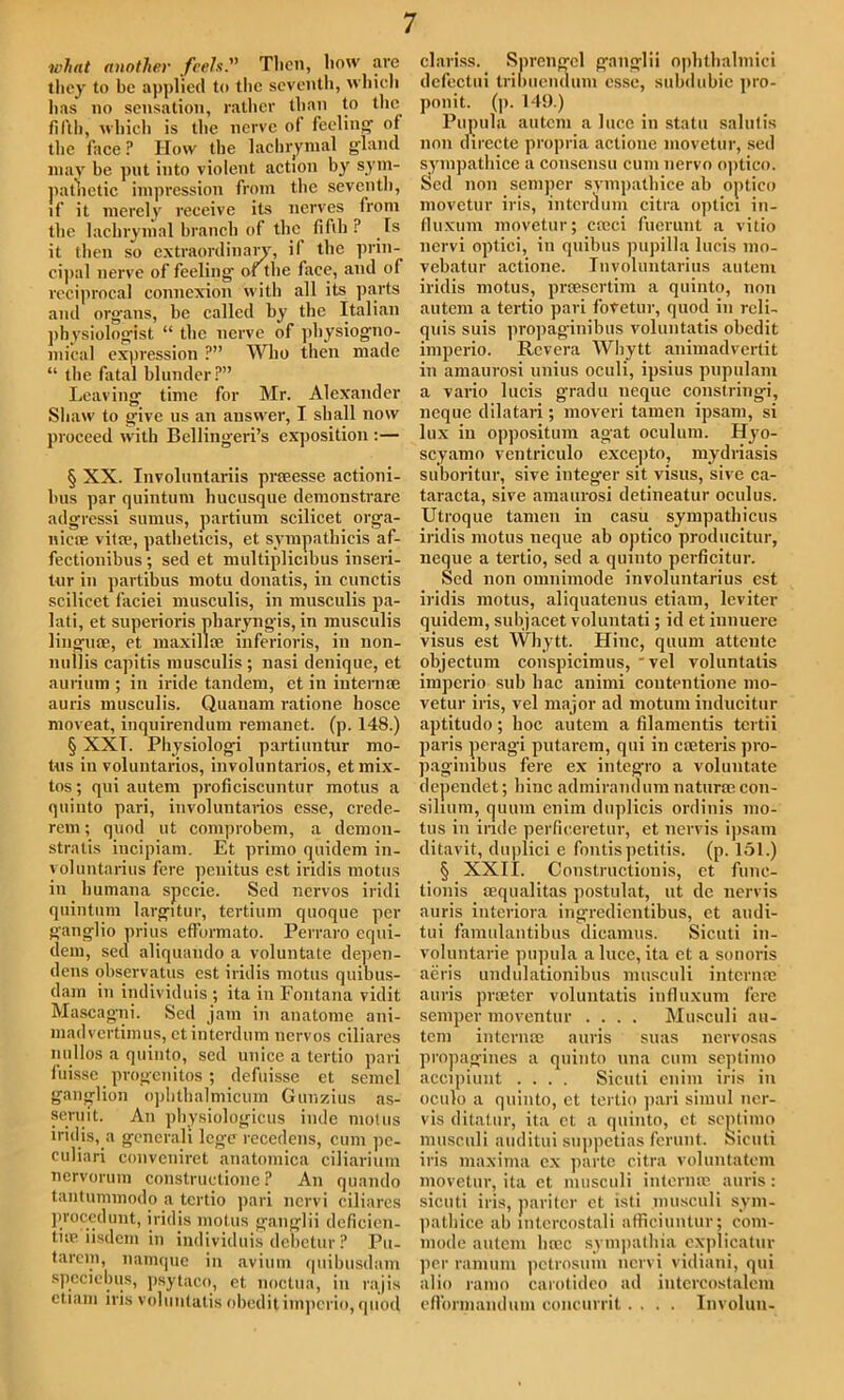 what another feels. Tlicn, how are they to be applied to the seventh, which lias no sensation, rather than to the fifth, which is the nerve o( feeling' of the face ? How the lachrymal gland may be put into violent action by sym- pathetic impression from the seventh, if it merely receive its nerves from the lachrymal branch of the fifth? .Is it then so extraordinary, il the prin- cipal nerve of feeling' of the face, and of reciprocal connexion with all its parts and organs, be called by the Italian physiologist “ the nerve of physiogno- mical expression ?” Who then made “ the fatal blunder?” Leaving time for Mr. Alexander Shaw to give us an answer, I shall now proceed with Bellingeri’s exposition :— § XX. Involuntariis preeesse actioni- lius par quintum hucusque demonstrare adgressi sumus, partium scilicet orga- nicse vitae, patheticis, et sympathicis af- fectionibus ; sed et multipiicibus inseri- tur in partibus motu donatis, in cunctis scilicet faciei musculis, in musculis pa- lati, et superioris pharyngis, in musculis linguae, et maxillae inferioris, in non- nuilis capitis musculis ; nasi denique, et aurium ; in iride tandem, et in internee auris musculis. Quauam ratione hosce moveat, inquirendum remanet. (p. 148.) § XXT. Pliysiologi partiuntur mo- tus in voluntarios, involuntarios, etmix- tos; qui autem proficiscuntur motus a quinto pari, involuntarios esse, crede- rem; quod ut comprobem, a demon- stratis iucipiam. Et primo quidem in- yoluntarius fere penitus est iridis motus in humana specie. Sed nervos iridi quintum largitur, tertium quoque per ganglio prius efformato. Perraro equi- dem, sed aliquando a voluntate depen- dens observatus est iridis motus quibus- dain in individuis ; ita in Fontana vidit Mascagni. Sed jam in anatome ani- madvertimus, ctinterdum nervos ciliares nnllos a quinto, sed unice a lertio pari fuisse progenitos ; defuisse et semcl ganglion ophtlialmicum Gunzius as- seruit. An physiologicus inde motus iridis, a generali lege recedens, cum pc- culiari convcniret anatomica ciliarium nervorum constructione ? An quando tantummodo a tertio pari nervi ciliares proccdunt, iridis motus ganglii deficien- tue iisdem in individuis debetur ? Pu- tarem, namque in avium quibusdam speciebus, psytaco, et noctua, in raj is etiam iris voluntatis obeditimperio,quod clariss. Sprcngel ganglii ophthalmici dcfectui tribuendum esse, subdubic pro- ponit. (p. 149.) Pupula autem a luce in statu salutis non directe propria actionc movetur, sed sympatliice a consensu cum nervo optico. Sed non semper sympatliice ab optico movetur iris, interdum citra optici in- fluxum movetur; creci fuerunt a vitio nervi optici, in quibus pupilla lucis mo- vebatur actione. Involuntarius autem iridis motus, prsesertim a quinto, non autem a tertio pari foVetur, quod in reli- quis suis propaginibus voluntatis obedit imperio. Rcvera Whytt animadvertit in amaurosi unius oculi, ipsius pupulam a vario lucis gradu neque constringi, neque dilatari; moveri tamen ipsam, si lux in oppositum agat oculum. Hyo- scyamo ventriculo exce])to, mydriasis suboritur, sive integer sit visus, sive ca- taracta, sive amaurosi detineatur oculus. Utroque tamen in casu sympathicus iridis motus neque ab optico producitur, neque a tertio, sed a quinto perficitur. Sed non omnimode involuntarius est iridis motus, aliquatenus etiam, leviter quidem, subjacet voluntati; id et iunuere visus est Whytt. Hinc, quum attente objectum conspicimus, 'vel voluntatis imperio sub hac animi coiitciitione mo- vetur iris, vel major ad motum inducitur aptitudo; hoc autem a filamentis tertii paris peragi putarem, qui in cteteris pro- paginibus fere ex integ-ro a voluntate dependet; hinc admirandum naturae con- silium, quum cnim duplicis ordinis mo- tus in iride perficeretur, et nervis ipsam ditavit, duplici e fontispetitis. (p. 151.) § XXII. Constructionis, et func- tionis sequalitas postulat, ut de nervis auris interiora ingredientibus, et audi- tui famulantibus dicamus. Sicuti in- voluntarie pupula a luce, ita et a sonoris acris undulationibus musculi internee auris prater voluntatis influxuni fere semper moventur .... Musculi au- tem interna; auris suas nervosas propagines a quinto una cum septimo accipiunt .... Sicuti eiiim iris in oculo a quinto, et tertio pari simul ner- vis ditalur, ita ct a quinto, et septimo musculi auditui suppetias ferunt. Sicuti iris maxima ex parte citra voluntatem movetur, ita et musculi interme auris: sicuti iris, pari ter et isti musculi sym- patbice ab lntercostali afficiuntur; com- mode autem luce sympathia explicatin' per ramum petrosum nervi vidiani, qui alio ramo carotideo ad intercostalcm eflbrmanduui concurrit.... Involun-