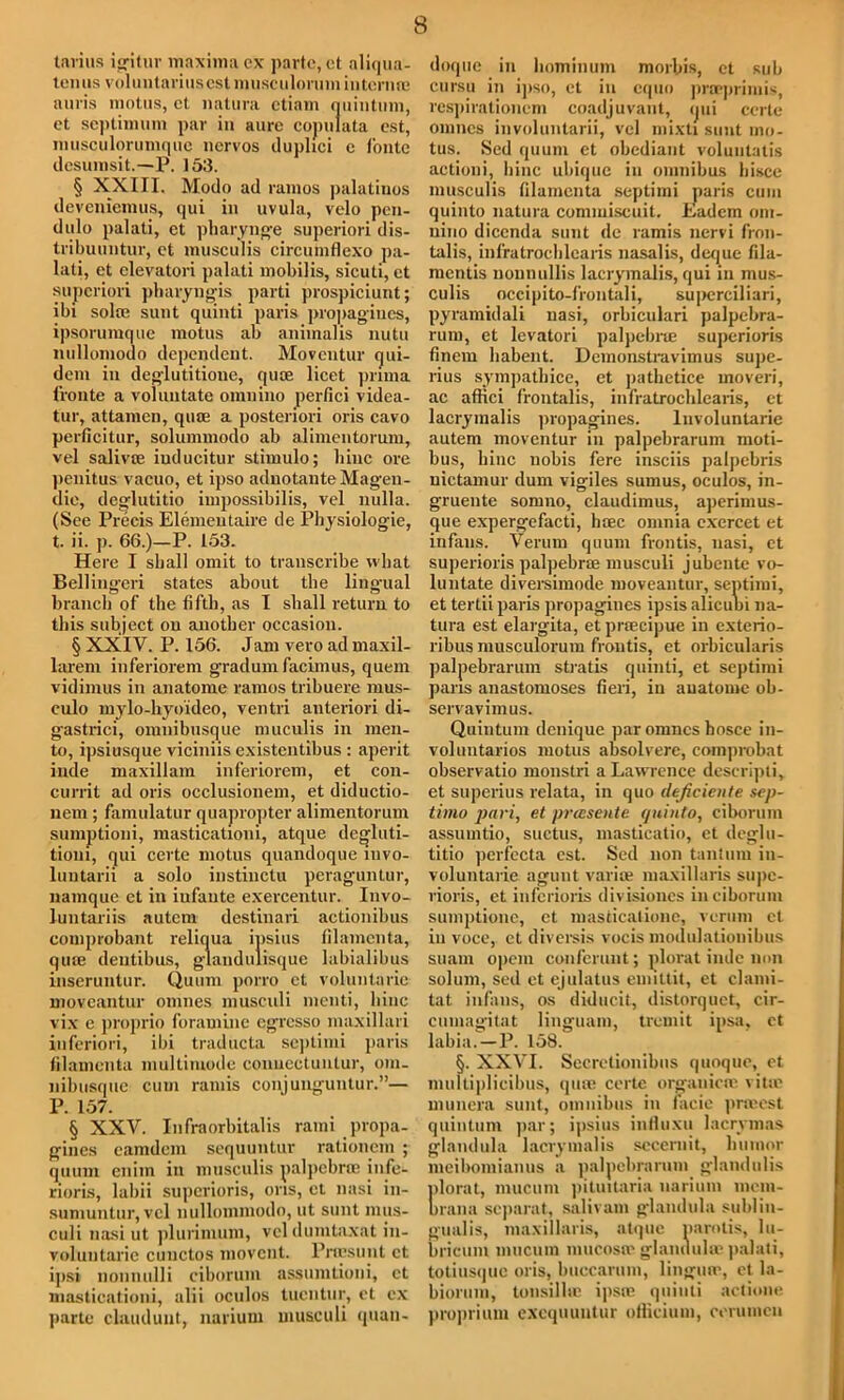 tarius igitur maxima cx parte, ct aliqua- tenus voluntarius est musculorum intcnire auris motus, ct natura ctiam quintum, ct septimum par in aurc cojmlata cst, musculorumquc ncrvos duplici c f'ontc dcsumsit.—P. 153. § XXIII. Modo ad ramos palatinos deveniemus, qui in uvula, vclo pen- dulo palati, et pharynge superiori dis- tribuuntur, ct musculis circumflexo pa- lati, et elevatori palati mobilis, sicuti, ct superiori pharyngis parti prospiciunt; ibi sola; sunt quinti paris propagiucs, ipsorumque motus ab animalis nutu nullomodo dependent. Moventur qui- dem in dcglutitionc, qute licet pnma (route a voluntate omnino perfici videa- tur, attamen, qua; a posteriori oris cavo perficitur, solummodo ab alimentorum, vel salivte inducitur stimulo; bine ore penitus vacuo, et ipso adnotanteMag’en- die, deglutitio impossibilis, vel nulla. (See Precis Elemeutaire de Physiologie, t. ii. p. 66.)—P. 153. Here I shall omit to transcribe what Bellingeri states about the lingual branch of the fifth, as I shall return to this subject on another occasion. § XXIV. P. 156. Jam vero ad maxil- larem inferiorem gradurn facimus, quern vidimus in anatome ramos tribuere mus- culo mylo-hyo'ideo, ventri anteriori di- gastrici, omnibusque muculis in men- to, ipsiusque viciniis existentibus : aperit inde maxillam inferiorem, et con- currit ad oris occlusionem, et diductio- nem ; famulatur quapropter alimentorum sumptioni, masticationi, atque degluti- tioni, qui certe motus quandoque mvo- luntarii a solo instinctu peraguntur, namque et in infante exercentur. Invo- luntariis autem destinari actionibus coinprobant reliqua ipsius filamenta, qme deutibus, glandulisque labialibus inseruntur. Quum porro et voluntarie moveantur omnes musculi menti, bine vix e proprio foramine egresso maxillari inferiori, ibi traducta sej)timi paris filamenta multimode conuectuntur, om. nibusque cum ramis conjunguntur.”— P. 157. § XXV. Infraorbitalis rami propa- gines eamdem sequuntur rationem ; quum cnim in musculis palpebrrc infe- rioris, labii superioris, oris, ct nasi in- sumuntur, vel nullommodo, ut sunt mus- culi nasi ut plurimum, vel dumlaxat in- voluutarie cunctos movent. Prcesunt ct ijisi nounulli ciborum assumtioni, ct masticationi, alii oculos tuentur, et cx parte claudunt, narium musculi ipian- doque in hominum morbis, et sub cursu in ipso, et in equo praeprimis, respirationcm coadjuvant, qui certe omnes involuntarii, vel mixti sunt mo- tus. Sed quum et obediant voluntatis action i, bine ubique in omnibus hisce musculis filamenta septimi paris cum quinto natura cominiscuit. Eadem oni- uino diccnda sunt de ramis nervi fron- talis, infratrochlcaris nasalis, deque fila- mentis nonnullis lacrymalis, qui in mus- culis occipito-frontali, superciliari, pyramidali nasi, orbiculari palpebra- rum, et levatori palpebne superioris finem habent. Dcmonstravimus supe- rius sympatbice, et pathetice mover!, ac affici frontalis, infratrochlcaris, et lacrymalis propagines. lnvoluntarie autem moventur in palpebrarum moti- bus, bine nobis fere insciis palpebris nictamur dum vigiles sumus, oculos, in- gruente somno, claudimus, aperimus- que expergefacti, lnec omnia cxercet et infans. Verum quum frontis, nasi, et superioris palpebne musculi jubentc vo- luntate diversimode moveantur, septimi, et tertii paris propagines ipsisalicubi na- tura est elargita, et praecipue in exterio- ribus musculorum frontis, et orbicularis palpebrarum stratis quinti, et septimi pans anastomoses fieri, in anatome ob- servavimus. Quintum denique par omnes hosce in- voluntarios motus absolvere, comprobat observatio monstri a Lawrence descripti, et superius relata, in quo dtficicnte sep- timo pari, et pressente quinto, ciborum assumtio, suctus, masticatio, et deglu- titio perfccta est. Sed non tantum in- voluntarie agunt variffi maxillaris supe- rioris, et inferioris divisiones in ciborum sumptioue, ct masticalione, verum ct in voce, ct diversis vocis modidationibus suam opem confcrunt; plorat inde non solum, sed et ejulatus euiittit, et clami- tat infans, os diducit, distorquet, eir- cumagitat linguam, tremit ipsa, ct labia.—P. 158. §. XXVI. Sccretionibus quoque, et multiplicibus, quie certe organica' vita; nuinera sunt, oinnibiis in facie pneest quintum par; ipsius influxu lacrymas glandula lacrymalis secernit, humor meibomianus a palpebrarum glandulis plorat, mucum pituitaria narium ineni- brana separat, salivam glandula sublin- gualis, maxillaris, atque parotis, lu- bricum mucum mucosoe glandula; palati, totiusque oris, buccarum, lingua;, et la- biorum, tonsilhe ipsa; quinti aclione proprium exequuntur oflicium, cerumen