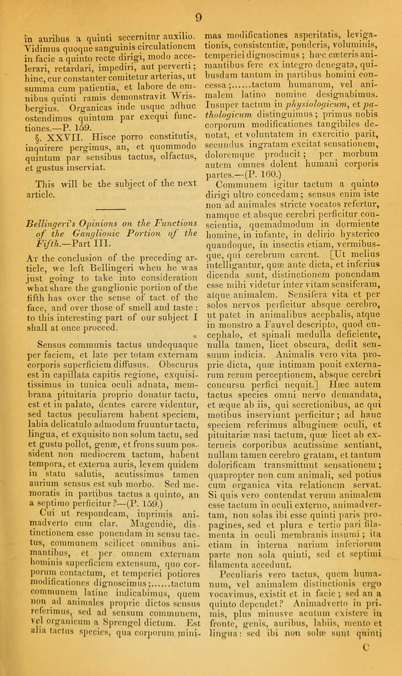 in auribus a quiuti seccrnitur auxilio. Vidimus quoque sanguinis circulationem in facie a quinto rectc dirigi, niodo acce- levari, retardari, impediri, aut perverti; liinc, cur constanter comitetur arterias, ut summa cum paticntia, et labore de om- nibus quiuti ramis demonstravit V'ris- bergius. Organicas indc usque, adhuc ostendimus quiutum par excqui func- tiones.—P. 159. §. XXVII. Hisce porro constitute, inquirere perg'imus, an, et quommodo quintum par sensibus tactus, olfactus, et gustus mserviat. This will be the subject of the next article. Bellingeri’s Opinions on the Functions of the Ganglionic Portion of the Fifth.—Part III. At the conclusion of tbe preceding ar- ticle, we left Bellingeri when he was just going to take into consideration what share the ganglionic portion of tbe fifth has over tbe sense of tact of the face, and over those of smell and taste : to this interesting- part of our subject I shall at once proceed. « Sensus communis tactus undequaque per faciem, et late per totam externam corporis superficiem diffusus. Obscurus est in capillata capitis regione, exquisi- tissimus in tunica oculi adnata, mem- brana pituitaria proprio donatur tactu, est et in palato, dentes carere videntur, sed tactus peculiarem habent speciem, labia delicatulo admodum fruunturtactu, lingua, et exquisito non solum tactu, sed et gustu pollet, genre, et fronssuum pos,- sident non mediocrem tactum, habent tempora, et externa auris, levem quidem in statu salutis, acutissimus tamen aurium sensus est sub morbo. Sed me- moratis in partibus tactus a quinto, an a septimo perficitur?—(P. 159.) Cui ut respondeam, inprimis ani- madverto cum clar. Magendie, dis • tinctionem esse ponendarn in sensu tac- tus, communcm scilicet omnibus ani- mantibus, et per orancm externam hominis superficiem extensum, quo cor- porum contactum, et tcmperiei potiores modificationes dignoscimus; tactum communem latine indicabimus, qucm non ad animales propric dictos sensus referimus, sed ad scnsum communcm, vel organicum a Sprengcl dictum. Est alia tactus species, qua corporum mini- mas modificationes asperitatis, levig-a- tionis, consistent!®, ponderis, voluminis, tcmperiei dignoscimus ; lime creteris ani- mantibus fere ex integro denegata, qui- busdam tantum in partibus liomini eon- cessa; tactum humanum, vel ani- malem latino nomine designabimus. Insuper tactum in phi/siologicum, et pa- thologicum distinguimus; primus nobis corporum modificationes tangibiles de- notat, et voluntatem in exercitio parit, secundus ingratam excitat seusationem, doloremque producit; per morbum autem omnes dolent humani corporis partes.—(P. 160.) Communem igitur tactum a quinto dirigi ultro concedam ; sensus enim iste non ad animales stride vocatos refertur, namque et absque cerebri perficitur con- scientia, quemadmodum in dormiente homine, in infante, in delirio hysterico quandoque, in iusectis etiam, vermibus- que, qni cerebrum carent. [Ut melius intelligantur, quae ante dicta, et inferius dicenda sunt, distinCtionem ponendarn esse mihi videtur inter vitam sensiferam, atque animalem. Sensifera vita et per solos nervos perficitur absque cerebro, ut patet in animalibus acephalis, atque in monstro a Fauvel descrinto, quod en- cephalo, et spinali medulla deficiente, nulla tamen, licet obscura, dedit sen- suum indicia. Animalis vero vita pro- prie dicta, quae intimam ponit externa- rum rerum perceptionem, absque cerebri concursu perfici nequit.] PIsec autem tactus species omni nervo demandata, et reque ab iis, qui secretionibus, ac qui motibus inserviunt perficitur; ad hanc speciem referimus albuginea? oculi, et pituitarire nasi tactum, quae licet ab ex- terneis corporibus acutissime sentiant, nullam tamen cerebro gratam, et tantum dolorificam transmittunt seusationem ; quapropter non cum animali, sed potius cum organica vita relationcm servat. Si quis vero contendat verum animalem esse tactum in oculi externo, animadver- tam, non solas ibi esse quiuti paris pro- pagines, sed et plura e tertio pari fila- menta in oculi membranis insumi; ita etiam in interna narium inferiorum parte non sola quiuti, sed et septimi filamenta accedunt. Peculiaris vero tactus, quern liuma- num, vel animalem distinctionis ergo vocavimus, existit et in facie; sed an a quinto dependet? Animadverto in pri. mis, plus minusve acutum existere in fronte, gcuis, auribus, labiis, mento et lingua: sed ibi non suite sunt quiuti C