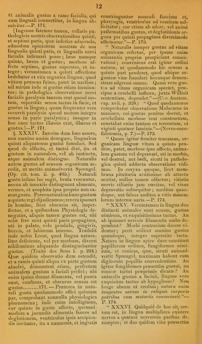 ct anlmalis g;ustus a ramo facialis, qui Cum linguali connectitur, in lingua ab- solvitur.—P. 171. [Ingenue fatemur tamen, collat.is pa- tliologicis nostrisobsevvationibus quinti, ct septiini paris, quae inferius aduceuda, admodum opiniouem nostram de usu lingualis quinti paris, ct lingualis nervi lacialis infirmari posse; lteso namque quinto, lcesus et g-ustus; morbose af- fecto septimo, gustus superstes, et in- teger: verumtamen a quinti affectione leedebatur et vita organica lingutE, quod vitium prccsens fuisse, patet in naribus ; nil mirum inde si gustus etiam imroinu- tus: in pathologica observationc nervi facialis paralysis tantum erat quoad mo* turn, superstite sensu tactus in facie, et gustus in lingua; quam frequenter vero occurrit paralysis quoad motum integro sensu in parte paralytica; insuper in hoc casu tactus illtesus erat, illoesus ct gustus.]—P. 171. §. XXXIV. Interim dum beec assero, non omnino ausim denegare, lingualem quinti aliquatenus gustui famulari. Sed quod de olfactu, et tactui dixi, ita et gustum in naturalem, vel ab instinctu, atque animalem distinguo. Naturalis autem gustus ad sensum organicum ac- cedit, ut merito animadvertit Sprengel. (Op. cit. tom. ii. p. 465.) Naturali gustu infaus lac sugit, bruta vescuntur, nocua ab iunoxiis distinguunt alimenta, vermes, et zoopbita ipsa proprio non ca- reutgustu. Porronaturalembuncgustum a quinto regi dijudicamus; revera ipsomet in homine, licet obscurus sit, imper- fectus, et a quibusdam Pbysiologis de- negatus, aliquis tamen gustus est, ubi solte fere sunt quinti paris propagines, uti in palato, velo peudulo, giugivis, buccis, et labiorum mterno. Tradidit inde nobis Lecat, quod lingua uatura- litcr deficiente, vel per morbum, diversi nihilominus aliquando distinguebantur gustus. (Traite des Sens 1. ]>. 224.) Quce quidem observatio dum ostendit, et a ramis quinti aliqua ex parte gustum absolvi, demonstrat etiam, perfectum animalem gustum a faciali perfici; ubi enim ipsius desunt filamenta, vel pauca sunt, confusus, ct obscurus sensus est gustus 171. — Prceterea in natu- rali gustu quodammodo affici quintum par, comprobant nounulla pliysiologica phcEnomena; inde enim mtelligimus, cur quinto in gustu aflecto, qucniad* modum a jucundis alimcntis fauces ad dcglutionem, vcntriculus ipsis accipien- dis invitatur, ita a nauseosis, et ingrutis constringuntur musculi faucium et, pharyugis, vcntriculus ad vomituin sol- licitatur; cur etiam ab adore, vel anirui patbematibus gustus, etdeglutitionis or- gana per quinti propagines diversimode afficinutur.”—P. 173. “ Naturalis insuper gustus ad vitam organicam refertur, per ipsum enim annnantia proprite prospiciunt conser- vationi; conveniens erat igitur ordini naturae, ut quodammodo Inc sensus a quinto pari penderet, quod ubique or- ganicae vitffi famulari liucusque demon- strare adgressi sumus. Quam vero gus- tos ad vitam organicam spectet, prae- cipue a cerebelli intluxu, juxta Willisii sententiam, dependet.”—(Ctr. Anatom, cap. xvii. p. 328.) “Quod quodantemis comprobatur observatione Malacarue in maniaco, cui gustus penitus deerat, et cerebellum morbose erat constructum, constabat enim tantum ex tercentum, et viginti quatuor laminis.”—(Nevro-ence- falotomia, p. 7.)—P. 173. “ Quum igitur firmiter teneamus, or- gauicam linguae vitam a quinto pen- dere, patet, morbose ipso affecto, anima- lem gustum vel depravari, uti in morbis, vel destrui, aut laedi, sicuti in patbolo- gica quinti adducta observatione vidi- mus. In coryza quoque, licet mem- brana pituitana acutissime ab attactu seutiat, nullus tamen olfactus; vitiatis nervis ciliariis jam coecitas, vel visus depravatio subsequitur; surditas quau- doque, aut falsus auditus a vitio muscu- lorum iuternae auris.—P. 174. “ XXXV. Verumtamen in lingua duo distiucti animales sunt sensus, gustus nimirum, et exquisitissimus tactus. An ab ipsismet nerveis filamentis ambo de- pendent? Morbi contrarium docere vi- dentur; perit scilicet omnino gustus quandoque, integro superstite tactu. Natura in linguae apice duos constituit papillarum ordines, fungiformes nimi- rum, ct conicas, qua’, sicuti animad- vertit Sprengel, maximum babent cum digitorum papillis convcnientiam. An igitur fungiformes pnesertim gustui, an conicie tactui prteprimis dicatae? An animalis gustus a faciali, linguie vero exquisitus tactus ab hypoglosso? Non longe absuin ut credam; natura enim tangentes nervos in reliquis corporis patribns cum motoriis consociavit.— P. 174. “ XXXVI. Quidquid de hoc sit, ccr- tum est, in lingua multipliccs existcre nervos a quatuor nervorum paribus dc- sumptos; ct duo quidem vitie prscscrtim