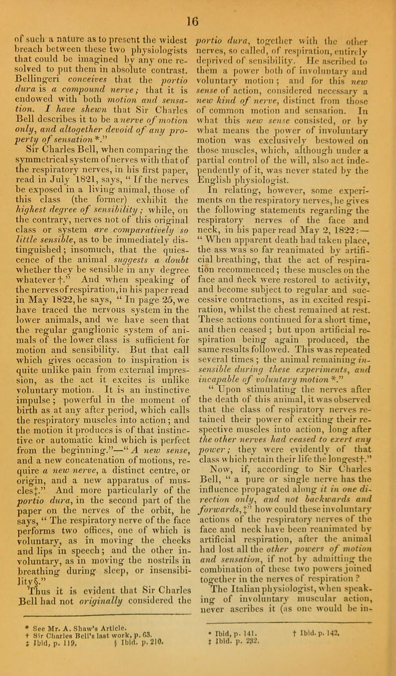 of such a nature as to present the widest breach between these two physiologists that could be imagined by any one re- solved to put them in absolute contrast. Beilingeri conceives that the portio dura is a compound nerve; that it is endowed with both motion and sensa- tion. I have shewn that Sir Charles Bell describes it to be a. nerve of motion only, and altogether devoid of any pro- perty of sensation*.” Sir Charles Bell, when comparing the symmetrical system of'nerves with that of the respiratory nerves, in his first paper, read in July 1821, says, “ If the nerves be exposed in a living animal, those of this class (the former) exhibit the highest degree of sensibility; while, on the contrary, nerves not of this original class or system are comparatively so little sensible, as to be immediately dis- tinguished; insomuch, that the quies- cence of the animal suggests a doubt whether they be sensible in any degree whatever f.” And when speaking of the nerves of respiration, in his paper read in May 1822, he says, “ In page 25, we have traced the nervous system in the lower animals, and we have seen that the regular ganglionic system of ani- mals of the lower class is sufficient for motion and sensibility. But that call which gives occasion to inspiration is quite unlike pain from external impres- sion, as the act it excites is unlike voluntary motion. It is an instinctive impulse; powerful in the moment of birth as at any after period, which calls the respiratory muscles into action; and the motion it produces is of that instinc- tive or automatic kind which is perfect from the beginning.”—“ A new sense, and a new concatenation of motions, re- quire a new nerve, a distinct centre, or origin, and a new apparatus of mus- cles}.” And more particularly of the portio dura, in the second part of the paper on the nerves of the orbit, he says, “ The respiratory nerve of the face performs two offices, one of which is voluntary, as in moving the cheeks and lips in speech; and the other in- voluntary, as in moving the nostrils in breathing during sleep, or insensibi- lity S.” Thus it is evident that Sir Charles Bell had not originally considered the * Sec Mr. A. Shaw’s Article, t Sir Charles Bell’s Inst work, p.63. Jlhid, p.119, § Ibid. p. 210. portio dura, together with the other nerves, so called, of respiration, entirely deprived of sensibility. He ascribed to them a power both of involuntary and voluntary motion; and for this new sense of action, considered necessary a new hind of nerve, distinct from those of common motion and sensation. In what this new sense consisted, or by what means the power of involuntary motion was exclusively bestowed on those muscles, which, although under a partial control of the will, also act inde- pendently of it, was never stated by the English physiologist. In relating, however, some experi- ments on the respiratory nerves, he gives the following statements regarding the respiratory nerves of the face and neck, in his paper read May 2, 1822: — “ When apparent death had taken place, the ass was so far reanimated by artifi- cial breathing, that the act of respira- tion recommenced ; these muscles on the face and neck were restored to activity, and become subject to regular and suc- cessive contractions, as in excited respi- ration, whilst the chest remained at rest. These actions continued for a short time, and then ceased ; but upon artificial re- spiration being again produced, the same results followed. This was repeated several times ; the animal remaining in- sensible during these experiments, and incapable of voluntary motion “ Upon stimulating the nerves after the death of this animal, it was observed that the class of respiratory nerves re- tained their power of exciting their re- spective muscles into action, long after the other nerves had ceased to exert any power; they were evidently of that class which retain their life the longcstf.” Now, if, according to Sir Charles Bell, “ a pure or single nerve has the influence propagated along it in one di- rection only, and not backwards and forwards, J” how could these involuntary actions of the respiratory nerves of the face and neck have been reanimated by artificial respiration, after the animal had lost all the other powers of motion and sensation, if not by admitting the combination of these two powers joined together in the nerves of respiration ? The Italian physiologist, when speak- ing of involuntary muscular action, never ascribes it (as one would be in- • ibid, p. 141. t ibid. p. 232. t Ibid. p. 142.