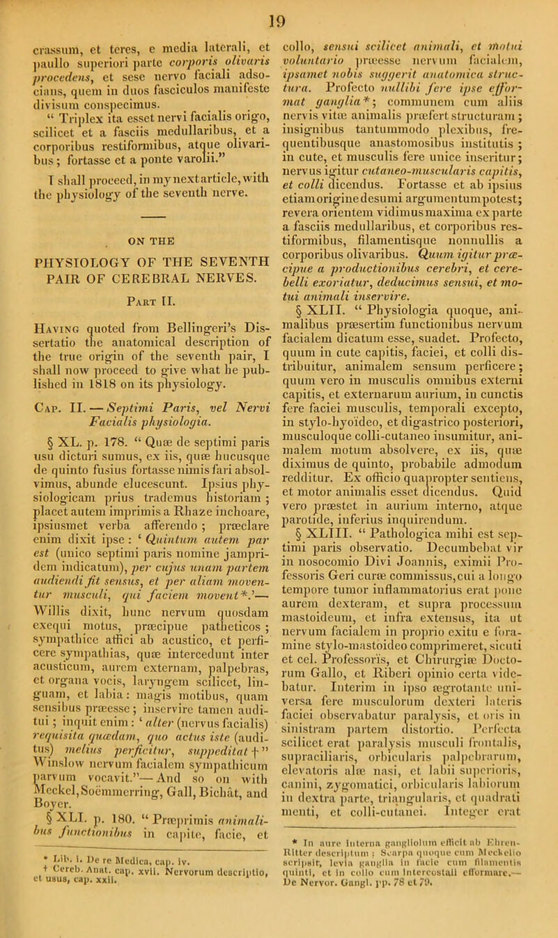 crassum, et teres, e media laterali, ct paullo superiori parte corporis olivaris procedens, et sese nervo faciali adso- eians, quern in duos fasciculos manifesto divisum conspecimus. “ Triplex ita essetnervi facialis origo, scilicet et a fasciis medullaribus, et a corporibus restiformibus, atque olivari- bus; fortasse ct a ponte varolii.” T shall proceed, in my next article, with the physiology of the seventh nerve. ON THE PHYSIOLOGY OF THE SEVENTH PAIR OF CEREBRAL NERVES. Part II. Having quoted from Bellingeri’s Dis- sertatio the anatomical description of the true origin of the seventh pair, I shall now proceed to give what he pub- lished in 1818 on its physiology. Cap. II. — Septimi Paris, vel Nervi Facialis physiologia. § XL. p. 178. “ Quae de septimi paris usu dicturi sumus, ex iis, quae hucusque de quinto fusius fortasse nimis fari absol- vimus, abunde elucescunt. Ipsius phy- siologicam prius trademus bistoriam ; placet autem imprimis a Rliaze inchoare, ipsiusmet verba afferendo ; praeclare enim dixit ipse : ‘ Quintum autem par cst (uuico septimi paris nomine jampri- dem indication), per cujus unam partem audiendifit sensus, et per aliam moven- tur musculi, qui faciern movent*.’— Willis dixit, bunc nervum quosdam exequi motus, prsecipue patheticos ; sympatbice affici ab acustico, et perfi- cerc sympathias, qute intercedunt inter acusticum, aurem externam, palpebras, et organa vocis, laryngem scilicet, lin- guam, et labia: magis motibus, quam sensibus praeesse; inservire tamcn audi- tui; inquit enim : ‘ alter (nervus facialis) reqwisita quccdam, quo actus istc (audi- tus) melius perjicitur, suppeditat f ” Winslow nervum facialem sympathicum parvum vocavit.”—And so on with Meckel, Soemmcrring, Gall, Bichat, and Boyer. § XLI. p. 180. “ Prseprimis animali- ous functionibus in capile, facie, et • Lib. ]. De re Medica, cap. iv. t Cercb.Anat. cap. xvii. Nervorum dcscriptio. cl usus, cap. xxil. collo, sensui scilicet animali, ct rtiotui voluntario proeesse nervum facialem, ipsamet nobis suggerit anatomica struc- tura. Profecto nullibi fere ipse elf'or- niat ganglia*; communem cum aliis nervis vitae animalis pruefert structuram ; insignibus tantuinmodo plexibus, fre- quentilmsque anastomosibus institutis ; in cute, et musculis fere unice inseritur; nervus igitur cutaneo-muscularis capitis, et colli dicendus. Fortasse et ab ipsius etiamoriginedesumi argumentumpotest; revera orientem vidimus maxima ex parte a fasciis medullaribus, et corporibus res- tiformibus, filamentisque nounullis a corporibus olivaribus. Quum igitur pree- cipue a productionibns cerebri, et cere- belli exoriatur, deducimus sensui, et mo- tui animali inservire. § XLI I. “ Pbysiologia quoque, ani- malibus prtEsertim functionibus nervum facialem dicatum esse, suadet. Profecto, quum in cute capitis, faciei, et colli dis- tnbuitur, animalem sensum perficere; quum vero in musculis omnibus externi capitis, et externarum aurium, in cunctis fere faciei musculis, tcmporali excepto, in stylo-hyoideo, et digastrico posteriori, musculoque colli-cutaneo insumitur, ani- malem motum absolvere, ex iis, qtue diximus de quinto, probabile admodum redditur. Ex otRcio quapropter sentiens, et motor animalis esset dicendus. Quid vero proestet in aurium interno, atque parotide, inferius inquirendum. § XLIII. “ Pathologica mihi est sep- timi paris observatio. Uecumbebat vil- ia nosocoinio Divi Joannis, eximii Pro- fessoris Geri curae commissus,cui a longo tempore tumor iuflammatorius erat jionc aurem dexteram, et supra processum mastoideum, et infra extensus, ita ut nervum facialem in proprio exitu e i’ora- mine stylo-mastoideocomprimeret, sicuti et cel. Professoris, et Clnrurgite Doeto- rum Gallo, et Riberi opinio certa vidc- batur. Interim in ipso legrotante uni- versa fere musculorum dexteri lateris faciei observabatur paralysis, ct oris in sinistram partem distortio. Perfecta scilicet erat paralysis musculi frontalis, supraciliaris, orbicularis palpebrarum, elevatoris aim nasi, et labii superioris, canini, zygoniatici, orbicularis labiorum iu dextra parte, triangularis, ct quadrati menti, et colli-cutanei. Integer erat * In aure Interna gangliolum efticit ab Hhren- Ritter descriptnm : Scarpa quoque cum Mecltelio scripHir, levia ganglia in facie cum lihimcntiR quinti, et in collo cum Inlcrcustuli efformare.— JL)e Nervor. Gungi. pp. 78 et/9.