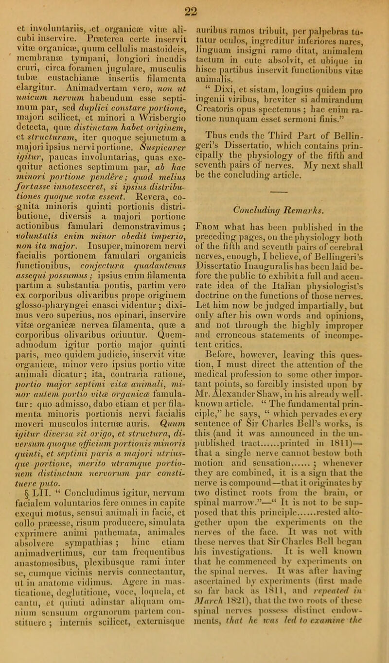 00 ct involuntariis, -et orgoniccc vita*, ali- cubi inservire. Prteterea certe inservit vitie organicoi, qmim cellulis masloideis, mem bra n U2 tympani, longiori incudis cruri, circa foramen j ugulare, musculis tubuy eustacbiaiuB inscrtis filamenta elargitur. Animadvertam vero, non ut unicum nervum habendum esse septi- liium par, sed duplici constare portione, majon scilicet, ct minor! a Wrisbergio detecta, qute distinctam liabet originem, et structuram, iter quoque sejuuctum a majoriipsius nervi portione. Suspicurer igitur, paucas involuntarias, quas exe- quitur actioncs septimum par, ab hue minori portione peudere; quod melius fortasse innotesceret, si ipsius distribu- tiones quoque nota essent. Revera, co- gnita minoris quinti portionis distri- butione, diversis a majori portione actionibus famulari demonstravimus ; voluntatis enim minor obedit imperio, non ita major. Iusuper, minorem nervi facialis portionem famulari organicis functiouibus, conjectura quadantenns assequi possumus; ipsius enim filamenta partim a substantia pontis, partim vero ex corporibus olivaribus prope originem glosso-pharyng-ei enasci videntur ; dixi- mus vero superius, nos opinari, inservire vitae organic® nervea filamenta, qute a corporibus olivaribus oriuutur. Quem- advnodum igitur portio major quinti paris, meo quidem judicio, inservit vitae organic®, minor vero ipsius portio vit® animali dicatur; ita, contrana ratione, portio major septimi vita; animali, mi- nor autem portio vita; organicce famula- tur: (|uo admisso, dabo etiam et per fila- menta minoris portionis nervi facialis moveri musculos iuternae auris. Quum igitur diversa sit origo, et structura, di- versum quoque officium portionis minoris quinti, et septimi puris a majori utrius- que portione, merito utramque portio- nem distinctam nervorum par consti- tuere puto. § LII. “ Concludimus igitur, nervum facialem voluntaries fere omnes in ca])itc exequi motus, sensui animali in facie, et cello prteessc, risum jiroduccre, simulata exprimere animi pathemata, animales absolvere sympatliias; bine etiam animadvcrlimus, cur tam frequentibus auastomosibus, plexibusque rami inter sc, cumque vieiius nervis conncctantur, ut in anatomc vidimus. Agere in mas- ticationc, deglutitione, voce, loquela, et cantu, et quinti adinstar aliquaxn om- nium seusuum organorum partcm con- stituere ; internis scilicet, externisque auribus ramos tribuit, per nalpebras tu- tatur oculos, ingreditur inferiores nares, linguam insigni ramo ditat, animalem tactum in cute absolvit, ct ubique in hiscc partibus inservit functionibus vitie animalis. “ Dixi, et sistam, longius quidem pro ingenii viribus, breviter si aumirandum Crcatoris opus spcctemus ; bac enim ra- tionc nunquam esset sermoni finis.” Thus ends the Third Part of Beilin- geri’s Dissertatio, wliicb contains prin- cipally the physiology of the fifth and seventh pairs of nerves. My next shall be the concluding article. Concluding Remarks. From what has been published in the preceding pages, on the physiology both of the fifth and seventh pairs of cerebral nerves, enough, I believe, of Bellingeri’s Dissertatio Tnauguralis has been laid be- fore the public to exhibit a full and accu- rate idea of the Italian physiologist’s doctrine on the functions of those nerves. Let him now be judged impartially, but only after his own words and opinions, anti not through the highly improper and erroneous statements of incompe- tent critics. Before, however, leaving this ques- tion, I must direct the attention of the medical profession to some other impor- tant points, so forcibly insisted upon by Mr. Alexander Shaw, in his already well- known article. “ The fundamental prin- ciple,” he says, “ which pervades every sentence of Sir Charles Bell’s works, is this (and it was announced in the un- published tract printed in 1811)— that a single nerve cannot bestow both motion and sensation ; whenever they are combined, it is a sign that the nerve is compound—that it originates hy two distinct roots from the brain, or spinal marrow.”—“ It is not to he sup- posed that this principle rested alto- gether upon the experiments on the nerves of the face. It was not with these nerves that Sir Charles Bell began his investigations. It is well known that he commenced by experiments on the spinal nerves. It was after having ascertained by experiments (first made so far hack as 1811, and repeated in March 1821), that the two roots of these spinal nerves possess distinct endow- ments, that he teas led to examine the