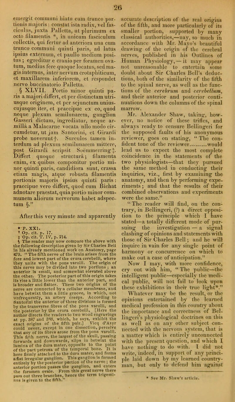 *26 emergit communi hiatu cum trunco por- tionis majoris: constat ista radix, vel fas- ciculus, juxta Palletta, ut plurimum ex octo lilamentis * *, in unicum fasciculum eollectis, cjui fertur ad anteriora una cum trunco communi quinti paris, ad latus ipsius externum, et paullo medium posi- tus ; egreditur e cranio per foramen ova- tum, medius fere quoque locatus, sed ma- gisinternus, inter uervum crotapliiticum, et maxillarem inferiorem, et respondet nervo buccinatorio Palletta. § XLVII. Portio minor quinti pa- ris a majori differt, et per distinctam utri- usque originem, et per sejunctum unius- cujusque iter, et praecipue ex eo, quod neque plexum semilunarem, ganglion Gasseri dictum, ingrediatur, neque ar- milla a Malacarne vocata nllo modo cir- cumdetur, ut jam Santorini, et Girardi probe noveruntf. Surculos tamen in- terdum ad plexum semilunarem mittere, S)st Girardi scripsit Soemmerring $. iffert quoque structura; filamenta enim, ex quibus componitur portio mi- nor quinti paris, candidiora sunt, crassa etiam magis, atque robusta filamentis portionis majoris ipsius quinti paris: praecipue vero differt, quod cum Bichat adnotare praestat, quia portio minor com- munem aliorum nervorum babet adspec- turn §.” After this very minute and apparently * P. XXI. I Op. cit. p. 17. * Op. cit. T. IV, p. 214. $ The reader may now compare the above with the following description given by Sir Charles Bell in his already mentioned work on Anatomy, page 473. “ The fifth nerve of the brain arises from the fore and lowest part of the crura cerebelli, where they unite with the pons varolli. The origin of this nerve may be divided into two portions ; an anterior is small, nnd somewhat elevated above the other. The posterior part of this origin takes its rise a little lower than the anterior part, and is broader and flatter. These two origins of the nerve are connected by a cellular membrane, and have betwixt them a little groove, in which, not unfrequently, an artery creeps. According to Santorini the anterior of these divisions is formed by the transverse fibres of the pons varolii, and the posterior by the crura cerebelli, [Here the author directs the readers to two wood engravings at pp. 387 und 388, which, he says, exhibit the exact origins of the fifth pair.] Vicq d’Azyr could never, except in one dissection, perceive that any of its fibres arose from the pons varolli. This fifth nerve, the largest of the skull, passing forwards and downwards, slips in betwixt the lamina of the dura mater, opposite to the point of the part petrosa of the temporal bone. It is here firmly attached to the dura mater, and forms aflat Irregular ganglion. This ganglion is formed entirely by the posterior portion of the nerve ; the anterior portion passes the ganglion, and enters the foramen ovale. From this great nerve there pass out three branches, hence the term trigemi- nus is given to the fifth.** accurate description of the real origins of the fifth, and more particularly of its smaller portion, supported by many classical authorities,—nay, so much in accordance with Mr. Mayo’s beautiful drawing of the origin of the cerebral nerves, published in his Outlines of Human Physiology, — it may appear not unreasonable to entertain some doubt about Sir Charles Bell’s deduc- tions, both of the similarity of the fifth to the spinal nerve, as well as the func- tions of the cerebrum and cerebellum, and their anterior and posterior conti- nuations down the columns of the spinal marrow. Mr. Alexander Shaw, taking, how- ever, no notice of these trifles, and always ready to censure Bellingeri for the supposed faults of his anonymous reviewer, goes on stating, “ The con- fident tone of the reviewer would lead us to expect the most complete coincidence in the statements of the two physiologists—that they pursued the same method in conducting their inquiries, viz., first by examining the anatomy, and then by performing expe- riments ; and that the results of their combined observations aud experiments were the same.” “The reader will find, on the con- trary, in Bellingeri, (?) a direct opposi- tion to the principle which I nave stated—a totally different mode of pur- suing the investigation — a signal clashing of opinions and statements with those of Sir Charles Bell; and he wall iuquire in vain for any single point of harmony or concurrence on which to make out a case of anticipation.” Now I may, with more confidence, cry out with him, “ The public—the intelligent public—especially the medi- cal public, will not fail to look upon these exhibitions in their true light*.” Whatever may be the result, or the opinions entertained by the learned medical profession in this country about the importance and correctness of Bel- lingeri’s physiological doctrines on this as well as on any other subject con- nected with the nervous system, that is a matter which is entirely unconnected with the present question, and which I have nothing to do with. I did not w rite, indeed, in support of any princi- ple laid down by mv learned country- man, but only to defend him against * See Mr. Shaw’s article.