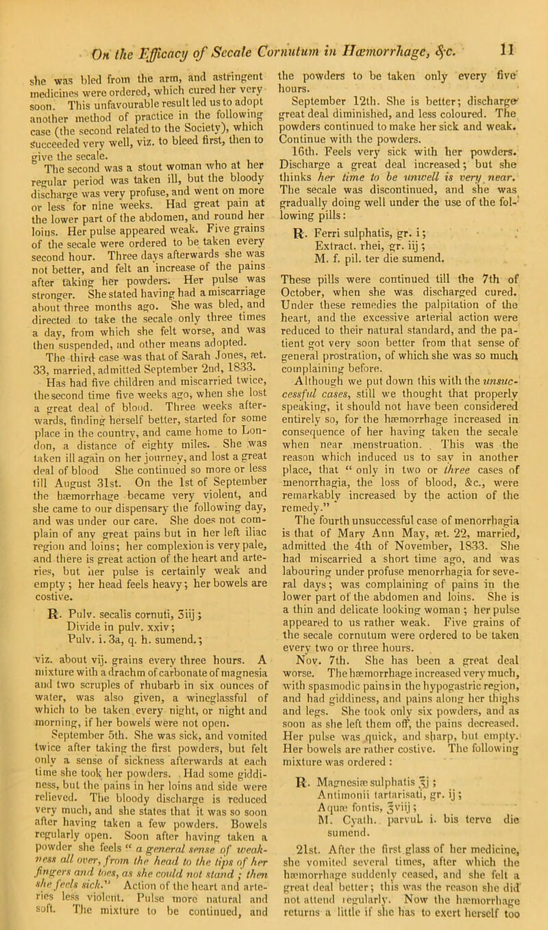 she was bled from the arm, and astringent medicines were ordered, which cured her very soon This unfavourable result led us to adopt another method of practice in the following case (the second related to the Society), which Succeeded very well, viz. to bleed first, then to give the secale. The second was a stout woman who at her regular period was taken ill, but the bloody discharge was very profuse, and went on more or less for nine weeks. Had great pain at the lower part of the abdomen, and round her loins. Her pulse appeared weak. Five grains of the secale were ordered to be taken every second hour. Three days afterwards she was not better, and felt an increase of the pains after taking her powders. Her pulse was stronger. She stated having had a miscarriage about three months ago. She was bled, and directed to take the secale only three times a day, from which she felt worse, and was then suspended, and other means adopted. The third case was that of Sarah Jones, ?et. 33, married, admitted September 2nd, 1833. Has had five children and miscarried twice, the second time five weeks ago, when she lost a great deal of blood. Three weeks after- wards, finding herself better, started for some place in the country, and came home to Lon- don, a distance of eighty miles. She was taken ill again on her journey, and lost a great deal of blood She continued so more or less till August 31st. On the 1st of September the haemorrhage became very violent, and she came to our dispensary the following day, and was under our care. She does not com- plain of any great pains but in her left iliac region and loins; her complexion is very pale, and there is great action of the heart and arte- ries, but her pulse is certainly weak and empty ; her head feels heavy, her bowels are costive. R. Pulv. secalis cornuti, 3iij ; Divide in pulv. xxiv; Pulv. i. 3a, q. h. sumend.; viz. about vij. grains every three hours. A mixture with a drachm of carbonate of magnesia and two scruples of rhubarb in six ounces of water, was also given, a wineglassful of which to be taken every night, or night and morning, if her bowels were not open. September 5th. She was sick, and vomited twice after taking the first powders, but felt only a sense of sickness afterwards at each time she took her powders. Had some giddi- ness, but the pains in her loins and side were relieved. The bloody discharge is reduced very much, and she states that it was so soon after having taken a few powders. Bowels regularly open. Soon after having taken a powder she feels “ a general sense of weak- ness all over, from the head to the tips of her fingers and toes, as she could not stand ; then she feels sick. Action of the heart and arte- ries less violent. Pulse more natural and soft. The mixture to be continued, and the powders to be taken only every five’ hours. September 12th. She is better; discharge great deal diminished, and less coloured. The powders continued to make her sick and weak. Continue with the powders. 16th. Feels very sick with her powders. Discharge a great deal increased; but she thinks her time to be unwell is very near. The secale was discontinued, and she was gradually doing well under the use of the fol- lowing pills: R. Ferri sulphatis, gr. i; Extract, rhei, gr. iij; M. f. pil. ter die sumend. These pills were continued till the 7th of October, when she was discharged cured. Under these remedies the palpitation of the heart, and the excessive arterial action were reduced to their natural standard, and the pa- tient got very soon better from that sense of general prostration, of which she was so much complaining before. Although we put down this with the unsuc- cessful cases, still we thought that properly speaking, it should not have been considered entirely so, for the haemorrhage increased in consequence of her having taken the secale when near menstruation. . This was the reason which induced us to say in another place, that “ only in two or three cases of menorrhagia, the loss of blood, &c., were remarkably increased by the action of the remedy.” The fourth unsuccessful case of menorrhagia is that of Mary Ann May, a?t. 22, married, admitted the 4th of November, 1833. She had miscarried a short time ago, and was labouring under profuse menorrhagia for seve- ral days; was complaining of pains in the lower part of the abdomen and loins. She is a thin and delicate looking woman ; her pulse appeared to us rather weak. Five grains of the secale cornutum were ordered to be taken every two or three hours. Nov. 7th. She has been a great deal worse. The haemorrhage increased very much, with spasmodic pains in the hypogastric region, and had giddiness, and pains along her thighs and legs. She took only six powders, and as soon as she left them off, the pains decreased. Her pulse was quick, and sharp, but empty. Her bowels are rather costive. The following mixture was ordered: R. Magnesiae sulphatis 3j 5 Antimonii tartarisati, gr. ij; Aquae fontis, Jviij; M. Cyath. parvuL i. bis terve die sumend. 21st. After the first glass of her medicine, she vomited several times, after which the haemorrhage suddenly ceased, and she felt a great deal better; this was the reason she did not attend regularly. Now the haemorrhage returns a little if she has to exert herself too