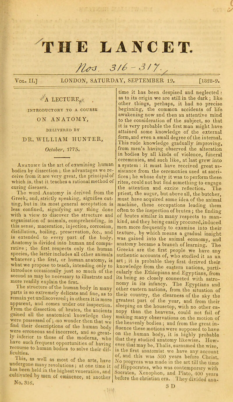 NCET. THE LA . 3 /6 - 3 / y. y Vol. II.] LONDON, SATURDAY, SEPTEMBER 19. [1328-9. A LECTURE,^ . INTRODUCTORY TO A COURSE ON ANATOMY, DELIVERED BY DR. WILLIAM HUNTER, October, 1775. Anatomy is the art of examining human bodies by dissection ; the advantages -we re- ceive from it are very great, the principal of which is, that it teaches a rational method of curing diseases. The word Anatomy is derived from the Greek, and, strictly speaking, signifies cut- ting, but in its most general acceptation is less confined, signifying any thing done with a view to discover the structure and organisation of animals, comprehending, in this sense, maceration, injection, corrosion, distillation, boiling, preservation, &c., and is extended to every part of the body. Anatomy is divided into human and compa- rative ; the first respects only the human species, the latter includes all other animals whatever ; the first, or human anatomy, is what we propose to teach, intending only to introduce occasionally just so much of the second as may be necessary to illustrate and more readily explain the first. 1 he structure of the human body in many parts is so extremely delicate and fine, as to remain yet undiscovered; in others it is more apparent, and comes under our inspection. Erom the dissection of brutes, the ancients gained all the anatomical knowledge they were possessed of; -no wonder then that we find their descriptions of the human body were erroneous and incorrect, and so great- ly inferior to those of the moderns, who have such frequent opportunities of having recourse to human bodies to solve their dif- ficulties. •1 his, as well as most of the arts, have undergone many revolutions ; at one time it has been held in the highest veneration, and cultivated by men of eminence, at another No. 316. time it has been despised and neglected : as to its origin we are still in the dark ; like other things, perhaps, it had no precise beginning, the common accidents of life awakening now and then an attentive mind to the consideration of the subject, so that it is very probable the first man might have attained some knowledge of the external form, and even a small degree of the internal. This rude knowledge gradually improving, from men’s having observed the alteration, in bodies by all kinds of violence, funeral ceremonies, and such like, at last grew into a system : it must have received great as- sistance from the ceremonies used at sacri- fices ; he whose duty it was to perform these rites, could not but find something to engage the attention and excite reflection. The priest, the augur, but above all, the butcher, must have acquired some idea of the animal machine, these occupations leading them often to the inspection of brutes ; the finding of brutes similar in many respects to man- kind, and they being easily procured,induced men more frequently to examine into their texture, by which means a gradual insight was gained into the animal economy, and anatomy became a branch of learning. The Greeks are the first people we have any authentic accounts of, who studied it as an art; it is probable they first derived their knowledge from the eastern nations, parti- cularly the Ethiopians and Egyptians, from its being so closely connected with astro- nomy in its infancy. The Egyptians and other eastern nations, from the situation of their country, the clearness of the sky the greatest part of the year, and from their sleeping on the housetop, with no other ca- nopy than the heavens, could not fail of making many observations on the motion of the heavenly bodies ; and from the great in- fluence these motions were supposed to have on the human body, it is highly probable that they studied anatomy likewise. How- ever that may be, Thalis,surnamed the wise, is the first anatomist we have any account ol, and this was 580 years before Christ. No progress was made in the art till the time of Hippocrates, who was contemporary with Socrates, Xenophon, and Plato, 400 years before tire Christian era. They divided ana- 3 D