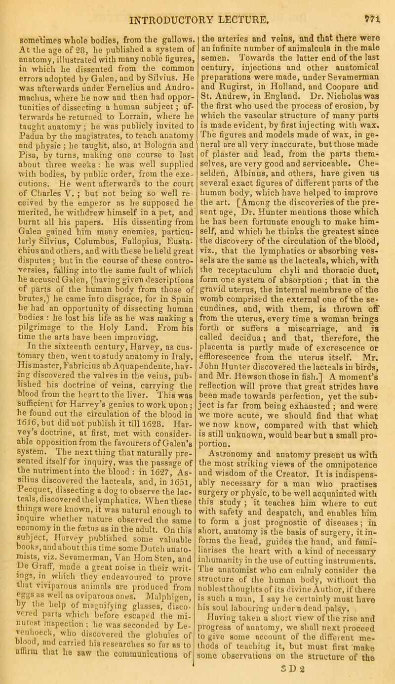 sometimes whole bodies, from the gallows. At the age of 28, he published a system of anatomy, illustrated with many noble ligures, in which he dissented from the common errors adopted by Galen, and by Silvius. He was afterwards under Fernelius and Andro- inachus, where he now and then had oppor- tunities of dissecting a human subject; af- terwards he returned to Lorrain, where he taught anatomy ; he was publicly invited to Padua by the magistrates, to teach anatomy and physic ; he taught, also, at Bologna and Pisa, by turns, making one course to last about three weeks : he was well supplied with bodies, by public order, from the exe- cutions. He went afterwards to the court of Charles V. ; but not being so well re- ceived by the emperor as he supposed he merited, he withdrew himself in a pet, and burnt all his papers. His dissenting from Galen gained him many enemies, particu- larly Silvius, Columbus, Fallopius, Eusta- chius and others, and with these he held great disputes; but in the course of these contro- versies, falling into the same fault of which he accused Galen, (having given descriptions of parts of the human body from those of brutes,) he came into disgrace, for in Spain lie had an opportunity of dissecting human bodies : he lost his life as he was making a pilgrimage to the Holy Land. From his time the arts have been improving. In the sixteenth century, Harvey, as cus- tomary then, went to study anatomy in Italy. His master, F'abricius ab Aquapendente, hav- ing discovered the valves in the veins, pub- lished his doctrine of reins, carrying the blood from the heart to the liver. This was sufficient for Harvey’s genius to work upon : he found out the circulation of the blood in 1616, but did not publish it till 1628. Har- vey’s doctrine, at first, met with consider- able opposition from the favourers of Galen’s system. The next thing that naturally pre- sented itself for inquiry, was the passage of the nutriment into the blood : in 1627, As- silius discovered the lacteals, and, in 5 651, Pecquet, dissecting a dog to observe the lac- teals, discovered the lymphatics. When these things were known, it was natural enough to inquire whether nature observed the same economy in the fmtus as in the adult. On this subject, Harvey published some valuable books, and about this time some Dutch anato- mists, viz. Sevamennan, Van HomSten, and De Graff, made a great noise in their writ- ings, in which they endeavoured to prove that viviparous animals are produced from eggs as well as oviparous ones. Malphio-en, by the help of magnifying glasses, disco- vered parts which before escaped the mi- nutest inspection ; he was seconded by Le- venhoeck, who discovered the globules of blood, and carried his researches so far ns to affirm that he saw the communications of the arteries and veins, and that there were an infinite number of animalcula in the male semen. Towards the latter end of the last century, injections and other anatomical preparations were made, under Sevamerman and Rugirst, in Holland, and Coopare and St. Andrew, in England. Dr. Nicholas was the first who used the process of erosion, by which the vascular structure of many parts is made evident, by first injecting with wax. The figures and models made of wax, in ge- neral are all very inaccurate, but those made of plaster and lead, from the parts them- selves, are very good and serviceable. Che- selden, Albiuus, and others, have given us several exact figures of different parts of the human body, which have helped to improve the art. [Among the discoveries of the pre- sent age, Dr. Hunter mentions those which he has been fortunate enough to make him- self, and which lie thinks the greatest since the discovery of the circulation of the blood, viz., that the pmphatics or absorbing ves- sels are the same as the lacteals, which, with the receptaculum cliyli and thoracic duct, form one system of absorption ; that in the gravid uterus, the internal membrane of the womb comprised the external one of the se- cundines, and, with them, is thrown off from the uterus, every time a woman brings forth or suffers a miscarriage, and is called decidua; and that, therefore, the placenta is partly made of excrescence or efflorescence from the uterus itself. Mr. John Hunter discovered the lacteals in birds, and Mr. Ilewson those in fish.] A moment’s reflection will prove that great strides have been made towards perfection, yet tbe sub- ject is far from being exhausted ; and were we more acute, we should find that what we now know, compared with that which is still unknown, would bear but a small pro- portion. Astronomy and anatomy present us with tbe most striking views of tbe omnipotence and wisdom of the Creator. It is indispens- ably necessary for a man wlio practises surgery or physic, to be well acquainted with this study ; it teaches him where to cut with safety and despatch, and enables him. to form a just prognostic of diseases; in short, anatomy is the basis of surgery, it in- forms the head, guides the hand, and fami- liarises the heart with n kind of necessary inhumanity in the use of cutting instruments. The anatomist who con calmly consider the structure of the human body, without the noblest thoughts of its divine Author, if there is such a man, I say he certainly must have his soul labouring under a dead palsy. Having taken u short view of the rise and progress of anatomy, we shall next proceed to give some account of the different me- thods of teaching it, but must first make some observations on the structure of the