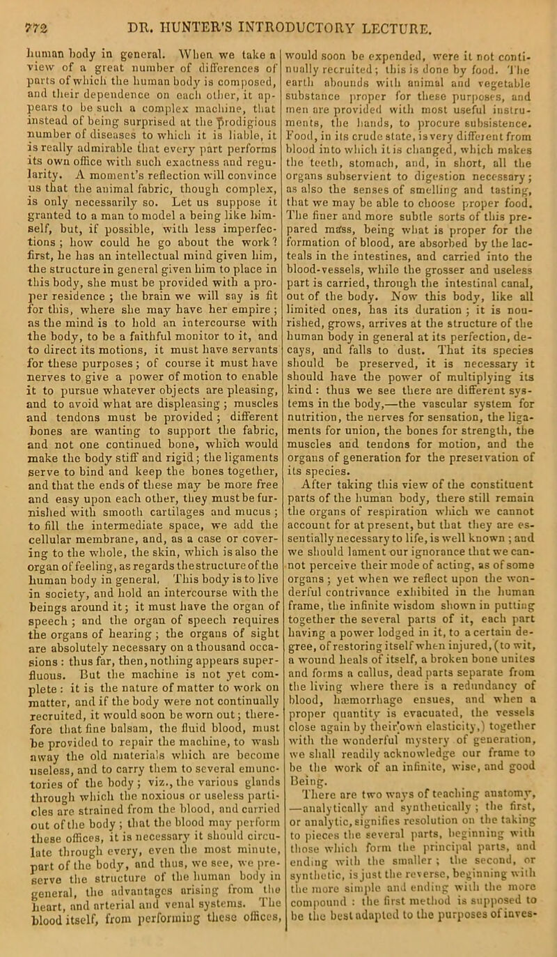 human body in general. When we take a view of a great number of differences of ports of which the human body is composed, and their dependence on each other, it ap- pears to be such a complex machine, that instead of being surprised at the prodigious number of diseases to which it is liable, it is really admirable that every part performs its own office with such exactness and regu- larity. A moment’s reflection will convince us that the animal fabric, though complex, is only necessarily so. Let us suppose it granted to a man to model a being like him- self, but, if possible, with less imperfec- tions ; how could he go about the work 1 first, he has an intellectual mind given him, the structure in general given him to place in this body, she must be provided with a pro- per residence ; the brain we will say is fit for this, where she may have her empire ; as the mind is to hold an intercourse with the body, to be a faithful monitor to it, and to direct its motions, it must have servants for these purposes ; of course it must have nerves to give a power of motion to enable it to pursue whatever objects are pleasing, and to avoid what are displeasing ; muscles and tendons must be provided; different hones are wanting to support the fabric, and not one continued bone, which would make the body stiff and rigid ; the ligaments serve to bind and keep the bones together, and that the ends of these may be more free and easy upon each other, they must be fur- nished with smooth cartilages and mucus ; to fill the intermediate space, we add the cellular membrane, and, as a case or cover- ing to the whole, the skin, which is also the organ of feeling, as regards thestruclureofthe human body in general, This body is to live in society, and hold an intercourse with the beings around it; it must have the organ of speech ; and the organ of speech requires the organs of hearing; the organs of sight are absolutely necessary on a thousand occa- sions : thus far, then, nothing appears super- fluous. But the machine is not yet com- plete : it is the nature of matter to work on matter, and if the body were not continually recruited, it would soon be worn out; there- fore that fine balsam, the fluid blood, must be provided to repair the mnchiue, to wash away the old materials which are become useless, and to carry them to several emunc- tories of the body ; viz., the various glands through which the noxious or useless parti- cles are strained from the blood, and carried out of the body ; that the blood may perform these offices, it is necessary it should circu- late through every, even the most minute, part of the body, and thus, we see, we pre- serve the structure of the human body in general, the advantages arising from the heart, and arterial and venal systems. The blood itself, from performing these offices, would soon be expended, were it not conti- nually recruited; this is done by food. The earth abounds with animal and vegetable substance proper for these purposes, and men are provided with most useful instru- ments, the hands, to procure subsistence. Food, in its crude state, is very different from blood into which it is changed, which makes the teeth, stomach, and, in short, all the organs subservient to digestion necessary; as also the senses of smelling and tasting, that we may be able to choose proper food. The finer and more subtle sorts of this pre- pared mass, being what is proper for the formation of blood, are absorbed by the lac- teals in the intestines, and carried into the blood-vessels, while the grosser and useless part is carried, through the intestinal canal, out of the body. Now this body, like all limited ones, has its duration ; it is nou- rished, grows, arrives at the structure of the human body in general at its perfection, de- cays, and falls to dust. That its species should be preserved, it is necessary it should have the power of multiplying its kind : thus we see there are different sys- tems in the body,—the vascular system for nutrition, the nerves for sensation, the liga- ments for union, the bones for strength, the muscles and tendons for motion, and the organs of generation for the preservation of its species. After taking this view of the constituent parts of the human body, there still remain the organs of respiration which we cannot account for at present, but that they are es- sentially necessary to life, is well known ; and we should lament our ignorance that we can- not perceive their mode of acting, as of some organs ; yet when we reflect upon the won- derful contrivance exhibited in the human frame, the infinite wisdom shown in putting together the several parts of it, each part having a power lodged in it, to a certain de- gree, of restoring itself when injured, (to wit, a wound heals of itself, a broken bone unites and forms a callus, dead parts separate from the living where there is a redundancy of blood, hajmoirbago ensues, and when a proper quantity is evacuated, the vessels close again by their’own elasticity,) together with the wonderful mystery of generation, we shall readily acknowledge our frame to be the work of an infinite, wise, and good Being. There are two ways of teaching anatomy’, —analytically and synthetically ; the first, or analytic, signifies resolution on the taking to pieces the several parts, beginning with those which form the principal parts, and ending with the smaller ; the second, or synthetic, is just the reverse, beginning with the more simple and ending with the more compound : the first method is supposed to be the best adapted to the purposes ofinves-